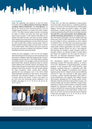 New York
In New York, our office has established a large practice
across the public interest spectrum, undertaking significant
work in such areas as First Amendment law, death penalty
litigation, human rights and asylum matters, civil rights,
microfinance, company formation, and domestic violence.
Under the leadership of local Pro Bono Committee members
Tony Del Pino, John Giouroukakis, Kevin McDonough,
Jennifer Greenberg, Daniel Adams, and Joanne Lee, our
New York lawyers participate in pro bono matters spanning
almost every area of public interest law. While our lawyers
are encouraged to bring in appropriate pro bono matters
of interest to them, the office also runs several successful
“in-house” programs in coordination with various New York-
based public interest organizations and courts, including
our Violence Against Women Act and U visa programs
with Sanctuary for Families to assist immigrant victims of
domestic violence, our Special Immigrant Juvenile Status
and Dream Act programs with the Legal Aid Society of
New York, our Holocaust reparations program, and our
Krimstock automobile seizure program.
Our transactional lawyers have represented small
businesses through NYC Business Solutions (a division
of the NYC Department of Small Businesses), provided
guidance at the inaugural NYC Small Business Legal
Academy, supported start-ups in cooperation with Start
Small Think Big, engaged in microfinance work through
longtime partner Accion, helped combat human trafficking
with Not For Sale, and continued to offer legal support
to Ashoka, a global nonprofit organization that invests in
social entrepreneurs. Our litigators have battled housing
discrimination alongside the Fair Housing Justice Center,
defended residents of the Bronx facing family, housing, and
criminal matters with the Bronx Defenders, fought human
trafficking on behalf of Indian laborers, supported families
displaced by Superstorm Sandy, and opposed animal
cruelty on behalf of the Humane Society, the largest animal
protection organization in the United States. To learn more
about our pro bono work and community service initiatives
in New York, see pages 13, 14, 15, 16, 18, 20, 21, 22, 23,
24, 25, 27, 30, 33, 36, 38, 39, and 41.
Los Angeles
Under the leadership and guidance of local Pro Bono
Committee members Manny Abascal, Kim Posin, Michael
Lundberg, Monica Klosterman, and Josh Mausner, as
well as our many pro bono community partners, our Los
Angeles lawyers worked on a variety of pro bono matters
in 2013. The office remains deeply involved in protecting
the rights of children and those who have been denied
equal access to justice. In fact, thanks to the efforts of our
lawyers and staff this year, more than 30 foster children
were adopted into loving homes and several foster families
were granted legal guardianship over the children they care
for, while several other children received green cards or
special juvenile immigrant status to permit them to remain
in the United States. Other children were given access to
the services necessary to address their physical or mental
disabilities that were previously denied.
Further pro bono highlights in 2013 for the Los Angeles
office that embody the diversity of our work include securing
dismissal of a litigation matter filed against Public Counsel,
the largest pro bono law firm in the United States; assisting
a homeless veteran in his struggle to retain his housing and
fight identity theft; obtaining restraining orders for several
clients suffering from domestic violence; and helping many
clients achieve asylum to protect them against persecution
suffered in their home countries. This year, we also advised
the Rape Foundation, which, among other activities,
operates the only emergency room in the entire United
States dedicated exclusively to rape victims, and provides
prevention and education programs to reduce incidents
of sexual violence and abuse. To learn more about our
pro bono work and community service initiatives in Los
Angeles, see pages 13, 15, 17, 19, 20, 21, 24, 29, 33, 34,
36, 37, and 41.
Members of our Pro Bono Committee in Los Angeles include (from left to right)
associate Josh Mausner, partner Manny Abascal, associate Monica Klosterman,
partner Kim Posin, associate Michael Lundberg, and manager of attorney
recruitment and development Jamie Frick.
9
 