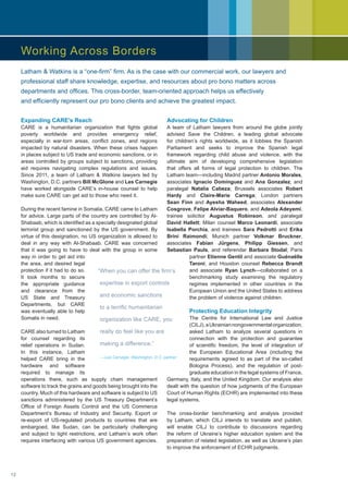Expanding CARE’s Reach
CARE is a humanitarian organization that fights global
poverty worldwide and provides emergency relief,
especially in war-torn areas, conflict zones, and regions
impacted by natural disasters. When these crises happen
in places subject to US trade and economic sanctions, or in
areas controlled by groups subject to sanctions, providing
aid requires navigating complex regulations and issues.
Since 2011, a team of Latham  Watkins lawyers led by
Washington, D.C. partners Bill McGlone and Les Carnegie
have worked alongside CARE’s in-house counsel to help
make sure CARE can get aid to those who need it.
During the recent famine in Somalia, CARE came to Latham
for advice. Large parts of the country are controlled by Al-
Shabaab, which is identified as a specially designated global
terrorist group and sanctioned by the US government. By
virtue of this designation, no US organization is allowed to
deal in any way with Al-Shabaab. CARE was concerned
that it was going to have to deal with the group in some
way in order to get aid into
the area, and desired legal
protection if it had to do so.
It took months to secure
the appropriate guidance
and clearance from the
US State and Treasury
Departments, but CARE
was eventually able to help
Somalis in need.
CARE also turned to Latham
for counsel regarding its
relief operations in Sudan.
In this instance, Latham
helped CARE bring in the
hardware and software
required to manage its
operations there, such as supply chain management
software to track the grains and goods being brought into the
country. Much of this hardware and software is subject to US
sanctions administered by the US Treasury Department’s
Office of Foreign Assets Control and the US Commerce
Department’s Bureau of Industry and Security. Export or
re-export of US-regulated products to countries that are
embargoed, like Sudan, can be particularly challenging
and subject to tight restrictions, and Latham’s work often
requires interfacing with various US government agencies.
Advocating for Children
A team of Latham lawyers from around the globe jointly
advised Save the Children, a leading global advocate
for children’s rights worldwide, as it lobbies the Spanish
Parliament and seeks to improve the Spanish legal
framework regarding child abuse and violence, with the
ultimate aim of developing comprehensive legislation
that offers all forms of legal protection to children. The
Latham team—including Madrid partner Antonio Morales,
associates Ignacio Domínguez and Ana Gonzalez, and
paralegal Natalia Cabeza; Brussels associates Robert
Hardy and Claire-Marie Carrega; London partners
Sean Finn and Ayesha Waheed, associates Alexander
Cosgrove, Felipe Alviar-Baquero, and Adeola Adeyemi,
trainee solicitor Augustus Robinson, and paralegal
David Hallett; Milan counsel Marco Leonardi, associate
Isabella Porchia, and trainees Sara Pedrotti and Erika
Brini Raimondi; Munich partner Volkmar Bruckner,
associates Fabian Jürgens, Philipp Giessen, and
Sebastian Pauls, and referendar Barbara Stodal; Paris
partner Etienne Gentil and associate Guénaëlle
Taroni; and Houston counsel Rebecca Brandt
and associate Ryan Lynch—collaborated on a
benchmarking study examining the regulatory
regimes implemented in other countries in the
European Union and the United States to address
the problem of violence against children.
Protecting Education Integrity
The Centre for International Law and Justice
(CILJ),aUkrainiannongovernmentalorganization,
asked Latham to analyze several questions in
connection with the protection and guarantee
of scientific freedom, the level of integration of
the European Educational Area (including the
requirements agreed to as part of the so-called
Bologna Process), and the regulation of post-
graduate education in the legal systems of France,
Germany, Italy, and the United Kingdom. Our analysis also
dealt with the question of how judgments of the European
Court of Human Rights (ECHR) are implemented into these
legal systems.
The cross-border benchmarking and analysis provided
by Latham, which CILJ intends to translate and publish,
will enable CILJ to contribute to discussions regarding
the reform of Ukraine’s higher education system and the
preparation of related legislation, as well as Ukraine’s plan
to improve the enforcement of ECHR judgments.
“When you can offer the firm’s
expertise in export controls
and economic sanctions
to a terrific humanitarian
organization like CARE, you
really do feel like you are
making a difference.”
—Les Carnegie, Washington, D.C. partner
Latham  Watkins is a “one-firm” firm. As is the case with our commercial work, our lawyers and
professional staff share knowledge, expertise, and resources about pro bono matters across
departments and offices. This cross-border, team-oriented approach helps us effectively
and efficiently represent our pro bono clients and achieve the greatest impact.
Working Across Borders
12
 