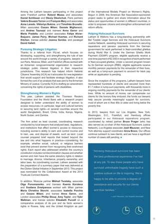 Among the Latham lawyers participating in this project
were Frankfurt partner Roland Maass and associates
Daniel Schlösser and Olexiy Oleshchuk; Paris partners
Valérie Bouaziz Torron and François Mary and associates
Anne Laredo, Viktoriya Bukina, and Timothée Brunello;
Milan associates Cesare Milani, Daniele Migliarucci,
and Andrea Taurozzi and trainees Anna Garon and
Marta Pradella; and London associates Felipe Alviar-
Baquero, James Parry, Michael Huertas, and Richard
Kitchen, trainee solicitor Joanna Gorska, and paralegal
David Hallett.
Pursuing Strategic Litigation
Thanks to a referral from PILnet, which focuses on
developing, supporting, and strengthening the rule of law
around the world through a variety of programs, lawyers in
our Paris, Moscow, Milan, and Frankfurt offices worked with
an Armenian nongovernmental organization to research
strategic public interest litigation in their respective
jurisdictions. This research has helped inform Helsinki
Citizens’Assembly (hCA) as it advocates for new legislation
that would support and facilitate strategic litigation. It also
formed the core of an analysis that was sent to theArmenian
Ministry of Justice. Currently hCA is drafting an amendment
concerning the rights of persons with disabilities.
Strengthening Women’s Rights
This year, Latham assisted the Thomson Reuters
Foundation and the World Bank with a research project
designed to better understand the ability of women to
access resources—in particular, legal and cultural barriers
to securing land rights—in several countries around the
world: Bangladesh, Brazil, China, India, Kenya, Nigeria,
North Sudan, and Zambia.
The firm acted as lead counsel, coordinating research
conducted by local lawyers that analyzed laws, regulations,
and institutions that affect women’s access to resources,
including women’s ability to earn and control income and
to own, use, and dispose of assets, such as land. Local
counsel prepared brief reports that looked beyond the
law and into what happens in practice—considering, for
example, whether social, cultural, or religious barriers
exist that prevent women from recognizing their enshrined
rights. Each report also addressed whether the country’s
constitution includes nondiscrimination clauses and whether
women and men have the same statutory rights in relation
to marriage, divorce, inheritance, property ownership, and
labor laws. As coordinating counsel, Latham assisted with
the preparation of a summary paper that was delivered at
the Clinton Global Initiative in September 2013. This project
was nominated for the Collaboration Award at the 2013
TrustLaw Connect Awards.
In addition, Moscow partner Mikhail Turetsky, associate
Olga Ponomarenko, and trainees Ksenia Koroleva
and Svetlana Emelyanova worked with Milan partner
Maria Christina Storchi, associates Isabella Porchia
and Cesare Milani, and trainee Anna Garon, and
London associates Phillip Stoup, Amy Taylor, and Tyler
Waltman, and trainee solicitor Elizabeth Purcell on a
comparative analysis of de jure and de facto women’s
rights in Russia, Italy, and the United Kingdom as part
of the International Models Project on Women’s Rights.
Begun in 2008, this American Bar Association-sponsored
project seeks to gather and share information about the
status and opportunities of women in different countries, in
order to empower citizens and strengthen enforcement and
reform efforts.
Helping Holocaust Survivors
Latham  Watkins has a long-standing partnership with
Bet Tzedek Legal Services and the Holocaust Survivors
Justice Network, assisting Holocaust survivors in securing
reparations and pension payments from the German
government for work performed in Nazi-controlled ghettos
during World War II. Under the German Ghetto Work
Payment (GGWP) program, eligible applicants receive a
one-time payment of €2,000 in recognition of work performed
in Nazi-occupied ghettos. Under a second program known
by its German acronym ZRBG, eligible applicants receive
monthly pension payments for the remainder of their lives,
as well as a lump-sum payment to account for back pay
while an application is pending.
Since the inception of the programs, Latham lawyers have
represented hundreds of clients and secured more than
€1.7 million in lump-sum payments, with thousands more in
ongoing monthly payments for the remainder of our clients’
lives. While no amount of money can compensate our
clients for the horrors they endured, the funds our lawyers
help secure provide meaningful support for survivors,
most of whom are in their 80s or older and living below the
poverty line.
In 2013, lawyers from our Los Angeles, New York,
Washington, D.C., Frankfurt, and Hamburg offices
participated in our Holocaust reparations program,
coordinated by retired partner Bruce Prager (who has
also served as co-chair of the Holocaust Survivors Justice
Network), Los Angeles associate Josh Mausner, and New
York attorney support coordinator Anna Bravo. Our offices
continue outreach to new clients, and we have a significant
number of cases still pending. n
“Advising Holocaust survivors has been
the best professional experience I’ve had
at any job. To see these people who have
survived unthinkable tragedy have such a
positive outlook on life is inspiring. We’re
happy to be able to provide a degree of
assistance and security for our clients
and their families.”
—Josh Mausner, Los Angeles associate
13
 