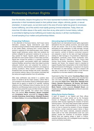 Prosecuting Traffickers
In the aftermath of Hurricane Katrina, Gulf Coast marine
fabrication company Signal International used labor
recruiters to bring hundreds of Indian welders and pipefitters
to the United States, promising that it would assist the
workers in applying for and obtaining green cards. Instead,
Signal sought temporary worker visas that rendered the
workers ineligible for permanent residency for as long as
they worked for Signal. Signal’s agents collected up to
$25,000 from each worker based on these false promises.
Signal then housed the workers in a guarded compound
containing squalid, overcrowded trailers with inadequate
restroom facilities, served them rotten food, failed to provide
adequate medical care, and subjected the workers to
random searches, discriminatory treatment, and dangerous
working conditions. When workers complained, Signal
threatened them and their families with arrest, deportation,
and physical violence. Many of the workers eventually fled
the camp and sought protection from US authorities.
After class certification was denied in a putative class
action on behalf of all the Indian workers, Latham filed a
civil complaint in the Southern District of Mississippi against
Signal and its agents on behalf of 47 plaintiffs, asserting
violations of the Trafficking Victims Protection Act, the Civil
Rights Act, and Mississippi state common law. Several other
law firms have joined the cause and filed similar complaints
on behalf of other plaintiffs. The Latham team includes
New York partners Miles Ruthberg, Benton Campbell,
and Christopher Harris; associates H. Gregory Baker,
Jennifer Greenberg, Daniel Adams, Elizabeth Rowland,
and Aaron Safane; and paralegal Marcelino Melendez, Jr.
Advocating Against Child Marriage
Equality Now is an international human rights organization
dedicated to the civil, political, economic, and social rights
of girls and women. One of its many initiatives includes
advocating for the eradication of child marriage, through
constitutional and legal means. Assisted by local counsel
and experts, Latham  Watkins conducted research
and prepared a report on the laws and legal landscape
relating to child marriage in 18 jurisdictions: Afghanistan,
Bangladesh, Cambodia, Chad, Eritrea, Guatemala, India,
Mauritania, Morocco, Pakistan, Panama, Papua New
Guinea, Saudi Arabia, Swaziland, Tajikistan, Thailand,
Uganda, and Yemen. Our research report is intended to
support Equality Now’s presentation to the United Nations
High Commissioner for Refugees, in response to its request
for information on child marriage. The firm’s research will
also play a central role in the publication of the first-ever
compendium on the laws related to child marriage.
Supervised by New York partner Courtenay Myers Lima
and counsel Ellen Creede, the Latham team included New
York and Doha associate Mohammed Al-Khater; New
York associates Dylan Conn, Sadie Diaz, Gitanjali Pinto
Faleiro, Demetra Karamanos, Ali Koenig, Gail Neely,
Jennifer Saionz, and Federico Soddu; New York attorney
Marta Talarek; London associate Elizabeth Stuart; Los
Angeles associate Amber Haywood; and Munich associate
Anne Löhner.
Aiding Syrian Asylum Seekers
A team of lawyers in our Madrid and Paris offices
collaborated on a study carried out by the European
Council on Refugees and Exiles comparing country
practices within Europe regarding the situation of Syrians
claiming asylum. This study helps lawyers better represent
clients and provide recommendations to the European
Union on how to improve the situation of Syrian refugees
in its territory. Latham examined asylum claims in Spain
and France from Syrian nationals, assessed protection
needs (both at the initial administrative level and upon
appeal), studied the treatment of non-Syrian refugees
fleeing Syria and seeking refuge in Spain or France,
analyzed statistical data, and investigated issues regarding
returns and family reunification.
Protecting Human Rights
Over the decades, lawyers throughout our firm have represented hundreds of asylum seekers fleeing
persecution in their homelands based on their political views, religion, ethnicity, gender, or sexual
orientation. In recent years, our pro bono work in the area of human rights has grown to encompass
human trafficking, one of the world’s most rapidly growing criminal enterprises. Today, there are
more than 30 million slaves in the world, more than at any other point in human history. Latham
is committed to fighting human trafficking and modern-day slavery in all their manifestations.
A small sampling of our matters and partnerships follows.
New York associate Dave McElhoe accepts a 2013 Safe Haven Award from
Immigration Equality in recognition of our work advising LGBT and HIV-positive
immigrants and asylum seekers.
15
 