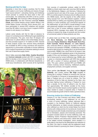 from sources of sustainable produce vetted by NFS.
HEMA is a Dutch retail chain with more than 650 locations
in the Netherlands, Belgium, and Germany. Following the
successful launch and sale of the soups, we worked with
NFS on a similar project to introduce a line of coffee products
into HEMA stores, with the majority of the coffee beans
being sourced from core NFS-cleared suppliers. Latham
assisted NFS by drafting and negotiating agreements and
advising on brand protection and commercial aspects of
the relationships, as part of NFS’s overall strategy to work
with grassroots suppliers and retailers to ensure a supply
chain that is free of human trafficking violations and to
broadcast NFS’s message more widely. NFS expects to
continue to expand the range of products and the number
of commercial outlets for these products over time.
A Latham team out of New York, including partners Ray
Lin, Steve Betensky, and Bradd Williamson and
associates Hayley Gladstone, Abby Russell, Kevin Kay,
Keith Cantrelle, Patrick Mitchell, and John Holman,
also continued efforts to assist the founders of NFS with
the launch and operation of REBBL, a bottled-tea company
formed to fight poverty by creating jobs in at-risk Amazonian
communities. REBBL’s tea, which first hit US stores in late
2012, is produced with ingredients grown in the Amazonian
jungles of Peru and harvested by indigenous Peruvians at
risk of being lured by human trafficking rings. REBBL also
is party to a licensing agreement with NFS that provides
NFS with a portion of revenue generated by REBBL’s
sales. This year, Latham assisted NFS and REBBL with
matters involving venture financing, intellectual property,
employment contracts, and supplier contracts.
Tokyo partner Joe Bevash, Hong Kong partner Bryant
Edwards, and London partner Bill Voge travelled to
Chiang Rai in northern Thailand to introduce the Thai law
firm of Chandler  Thong-ek to representatives of Not for
Sale in Thailand who run a home for children. The Thai
operations of Not for Sale are directed by Kru Nam, who
has been fighting human trafficking in Thailand for more
than a decade. At the time of Latham’s visit, Kru Nam
had approximately 180 children enrolled at the home.
Latham and Chandler lawyers worked together on the final
steps needed to create a nonprofit entity in Thailand to
accommodate the growth of Not for Sale’s operations there.
Ensuring Justice for a Victim of Trafficking
Lawyers in our San Francisco and Silicon Valley offices
successfully reached a civil settlement for our client,
a victim of human trafficking. Latham attorneys filed a
complaint in the Northern District of California alleging
that the defendants, an Italian consular employee and his
wife, trafficked our client into the United States from South
America with a false promise of a lucrative job, forced her to
work long hours with virtually nonexistent pay, and subjected
her to intimidation, assault, and involuntary servitude. The
complaint included claims for human trafficking under the
Trafficking Victims Protection Reauthorization Act, wage
and hour violations, and various torts. Latham also assisted
in the related criminal investigation, which resulted in a
guilty plea to visa fraud by the defendants and restitution to
our client. Our client is ecstatic with the settlement result,
and looks forward to pursuing her dream of being a nurse.
Kru Nam (left), director of Not For Sale Thailand, speaks with David Batstone (right),
co-founder and president of Not For Sale, about the children she has rescued from
the streets of Thailand and their vulnerability to falling prey to traffickers. The top
photo features some of the children of Not For Sale Thailand under Kru Nam’s care.
Working with Not For Sale
Operating in more than a dozen countries, Not For Sale
(NFS) seeks to end human trafficking and slavery through
“open source activism”—educating, training, and mobilizing
“smart activists” to combat the slave trade in their own
communities. Our relationship with NFS is led by London
partner Bill Voge, San Francisco Office Managing Partner
Karen Silverman, and San Francisco associate Andrea
Cheuk, and involves lawyers across Latham offices in the
United States, Europe, and Asia. Since January 2011, we
have participated in several NFS initiatives and donated
more than $2 million in pro bono hours in support of NFS’s
mission to end slavery in our lifetime.
Latham works directly with Not for Sale to advance its
mission of combating human trafficking through establishing
social enterprises. This year, more than 75 lawyers and
staff across 12 Latham offices in the United States, Europe,
and Asia provided support on 15 matters for NFS. Several
of these projects involve new ventures being developed
and incubated by NFS to bring commerce and economic
opportunity to communities vulnerable to human trafficking
and to support businesses and industries seeking to ensure
their use of slave-free supply chains.
Silicon Valley associates Kate Hillier, Heather Bromfield,
and Corinna Liebowitz worked with NFS in support of its
effort to develop a line of soups that are now available at
HEMA stores, in collaboration with Kleinste Soepfabriek, a
small soup manufacturer, which sources all its ingredients
NotForSale
16
 