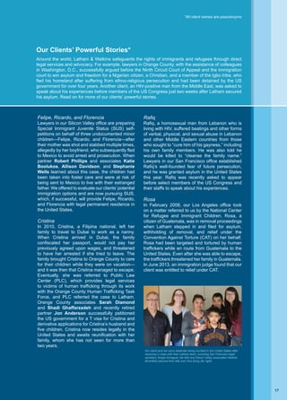 Rafiq
Rafiq, a homosexual man from Lebanon who is
living with HIV, suffered beatings and other forms
of verbal, physical, and sexual abuse in Lebanon
and other Middle Eastern countries from those
who sought to “cure him of his gayness,” including
his own family members. He was also told he
would be killed to “cleanse the family name.”
Lawyers in our San Francisco office established
Rafiq’s well-founded fear of future persecution,
and he was granted asylum in the United States
this year. Rafiq was recently asked to appear
before select members of the US Congress and
their staffs to speak about his experiences.
Rosa
In February 2008, our Los Angeles office took
on a matter referred to us by the National Center
for Refugee and Immigrant Children. Rosa, a
citizen of Guatemala, was in removal proceedings
when Latham stepped in and filed for asylum,
withholding of removal, and relief under the
Convention Against Torture (CAT) on her behalf.
Rosa had been targeted and tortured by human
traffickers while en route from Guatemala to the
United States. Even after she was able to escape,
the traffickers threatened her family in Guatemala.
In June 2013, an immigration judge found that our
client was entitled to relief under CAT.
Felipe, Ricardo, and Florencia
Lawyers in our Silicon Valley office are preparing
Special Immigrant Juvenile Status (SIJS) self-
petitions on behalf of three undocumented minor
children—Felipe, Ricardo, and Florencia—after
their mother was shot and stabbed multiple times,
allegedly by her boyfriend, who subsequently fled
to Mexico to avoid arrest and prosecution. When
partner Robert Phillips and associates Katie
Boolukos, Allison Davidson, and Stephanie
Wells learned about this case, the children had
been taken into foster care and were at risk of
being sent to Mexico to live with their estranged
father. We offered to evaluate our clients’ potential
immigration options and are now pursuing SIJS,
which, if successful, will provide Felipe, Ricardo,
and Florencia with legal permanent residence in
the United States.
Cristina
In 2010, Cristina, a Filipina national, left her
family to travel to Dubai to work as a nanny.
When Cristina arrived in Dubai, the family
confiscated her passport, would not pay her
previously agreed upon wages, and threatened
to have her arrested if she tried to leave. The
family brought Cristina to Orange County to care
for their children while they were on vacation—
and it was then that Cristina managed to escape.
Eventually, she was referred to Public Law
Center (PLC), which provides legal services
to victims of human trafficking through its work
with the Orange County Human Trafficking Task
Force, and PLC referred the case to Latham.
Orange County associates Sarah Diamond
and Shadi Ghaffarzadeh and recently retired
partner Jon Anderson successfully petitioned
the US government for a T visa for Cristina and
derivative applications for Cristina’s husband and
five children. Cristina now resides legally in the
United States and awaits reunification with her
family, whom she has not seen for more than
two years.
Our client and her sons celebrate being reunited in the United States after
receiving U visas with their Latham team, including San Francisco legal
secretary Sergio Almaguer (far left) and Silicon Valley associates Heather
Bromfield (second from left) and Yina Dong (far right).
*All client names are pseudonyms
Our Clients’ Powerful Stories*
Around the world, Latham  Watkins safeguards the rights of immigrants and refugees through direct
legal services and advocacy. For example, lawyers in Orange County, with the assistance of colleagues
in Washington, D.C., successfully argued before the Ninth Circuit Court of Appeal and the immigration
court to win asylum and freedom for a Nigerian citizen, a Christian, and a member of the Igbo tribe, who
fled his homeland after suffering from ethno-religious persecution and had been detained by the US
government for over four years. Another client, an HIV-positive man from the Middle East, was asked to
speak about his experiences before members of the US Congress just two weeks after Latham secured
his asylum. Read on for more of our clients’ powerful stories.
17
 