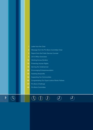 1 Letter from the Chair
2 Message from the Pro Bono Committee Chair
3 Report from the Public Service Counsel
4 2013 Office Overviews
12 Working Across Borders
15 Protecting Human Rights
19 Serving the Underserved
28 Encouraging Entrepreneurialism
32 Assisting Nonprofits
34 Supporting Our Communities
42 Congratulating Our Equal Justice Works Fellows
43 Pro Bono Challenge
45 Pro Bono Committee
 