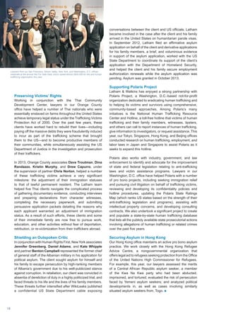 Preserving Victims’ Rights
Working in conjunction with the Thai Community
Development Center, lawyers in our Orange County
office have helped a number of Thai nationals who were
essentially enslaved on farms throughout the United States
achieve temporary legal status under the Trafficking Victims
Protection Act of 2000. Over the past few years, these
clients have worked hard to rebuild their lives—including
paying off the massive debts they were fraudulently induced
to incur as part of the trafficking scheme that brought
them to the US—and to become productive members of
their communities, while simultaneously assisting the US
Department of Justice in the investigation and prosecution
of their traffickers.
In 2013, Orange County associates Dave Troutman, Dina
Randazzo, Kristin Murphy, and Drew Capurro, under
the supervision of partner Chris Norton, helped a number
of these trafficking victims achieve a very significant
milestone: the adjustment of their immigration statuses
to that of lawful permanent resident. The Latham team
helped five Thai clients navigate the complicated process
of gathering documentary evidence, conducting interviews
and preparing declarations from character witnesses,
completing the necessary paperwork, and submitting
persuasive application packets detailing the reasons why
each applicant warranted an adjustment of immigration
status. As a result of such efforts, these clients and some
of their immediate family are now free to pursue work,
education, and other activities without fear of deportation,
retribution, or re-victimization from their traffickers abroad.
Shielding an Outspoken Critic
In conjunction with Human Rights First, New York associates
Jennifer Greenberg, Daniel Adams, and Kate Whipple
and partner Benton Campbell represented the former chief
of general staff of the Albanian military in his application for
political asylum. The client sought asylum for himself and
his family to escape persecution by high-ranking members
of Albania’s government due to his well-publicized stance
against corruption. In retaliation, our client was convicted in
absentia of dereliction of duty in a highly politicized trial, and
faced threats to his life and the lives of his family members.
These threats further intensified after WikiLeaks published
a confidential US State Department cable exposing
conversations between the client and US officials. Latham
became involved in the case after the client and his family
arrived in the United States on humanitarian parole visas.
In September 2012, Latham filed an affirmative asylum
application on behalf of the client and derivative applications
for his family members, a brief, and voluminous evidence
in support of the asylum application, worked with the US
State Department to coordinate its support of the client’s
application with the Department of Homeland Security,
and helped the client and his family secure employment
authorization renewals while the asylum application was
pending. Asylum was granted in October 2013.
Supporting Polaris Project
Latham  Watkins has enjoyed a strong partnership with
Polaris Project, a Washington, D.C.-based not-for-profit
organization dedicated to eradicating human trafficking and
to helping its victims and survivors using comprehensive,
community-based approaches. Among Polaris’s many
initiatives is the National Human Trafficking Resource
Center and Hotline, a toll-free hotline that victims of human
trafficking and their family members, witnesses, tipsters,
and others can call to report instances of human trafficking,
give information to investigators, or request assistance. This
year, our Tokyo, Singapore, Hong Kong, and Beijing offices
conducted research on human trafficking, employment, and
labor laws in Japan and Singapore to assist Polaris as it
seeks to expand this hotline.
Polaris also works with industry, government, and law
enforcement to identify and advocate for the improvement
of state and federal legislation relating to anti-trafficking
laws and victim assistance programs. Lawyers in our
Washington, D.C. office have helped Polaris with a number
of pro bono projects, including seeking immigration relief
and pursuing civil litigation on behalf of trafficking victims,
reviewing and developing its confidentiality policies and
hotline procedures, updating the Polaris State Ratings
Map (which ranks US states based on the strength of their
anti-trafficking legislation and programs), assisting with
intellectual property concerns, and developing consulting
contracts. We also undertook a significant project to create
and populate a state-by-state human trafficking database
that lists all the publicly available state prosecutorial actions
involving allegations of human trafficking or related crimes
over the past five years.
Securing Asylum in Hong Kong
Our Hong Kong office maintains an active pro bono asylum
practice. We work closely with the Hong Kong Refugee
Advice Centre, a nongovernmental organization that
offers legal aid to refugees seeking protection from the Office
of the United Nations High Commissioner for Refugees.
For example, this year, our lawyers assessed the merits
of a Central African Republic asylum seeker, a member
of the Kwa Na Kwa party who had been abducted,
imprisoned, and tortured; evaluated the risk of persecution
faced by Yemeni asylum seekers; and analyzed political
developments in, as well as cases involving similarly
situated asylum seekers from, Togo. n
Lawyers from our San Francisco, Silicon Valley, New York, and Washington, D.C. offices
celebrate at the annual Not For Sale Gala, which raised almost $500,000 for the anti-human
trafficking organization this year.
NotForSale
18
 