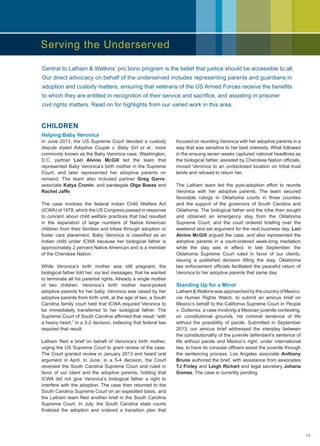 CHILDREN
Helping Baby Veronica
In June 2013, the US Supreme Court decided a custody
dispute styled Adoptive Couple v. Baby Girl et al., more
commonly known as the Baby Veronica case. Washington,
D.C. partner Lori Alvino McGill led the team that
represented Baby Veronica’s birth mother in the Supreme
Court, and later represented her adoptive parents on
remand. The team also included partner Greg Garre,
associate Katya Cronin, and paralegals Olga Baeza and
Rachel Jaffe.
The case involves the federal Indian Child Welfare Act
(ICWA) of 1978, which the US Congress passed in response
to concern about child welfare practices that had resulted
in the separation of large numbers of Native American
children from their families and tribes through adoption or
foster care placement. Baby Veronica is classified as an
Indian child under ICWA because her biological father is
approximately 2 percent Native American and is a member
of the Cherokee Nation.
While Veronica’s birth mother was still pregnant, the
biological father told her, via text messages, that he wanted
to terminate all his parental rights. Already a single mother
of two children, Veronica’s birth mother hand-picked
adoptive parents for her baby. Veronica was raised by her
adoptive parents from birth until, at the age of two, a South
Carolina family court held that ICWA required Veronica to
be immediately transferred to her biological father. The
Supreme Court of South Carolina affirmed that result “with
a heavy heart,” in a 3-2 decision, believing that federal law
required that result.
Latham filed a brief on behalf of Veronica’s birth mother,
urging the US Supreme Court to grant review of the case.
The Court granted review in January 2013 and heard oral
argument in April. In June, in a 5-4 decision, the Court
reversed the South Carolina Supreme Court and ruled in
favor of our client and the adoptive parents, holding that
ICWA did not give Veronica’s biological father a right to
interfere with the adoption. The case then returned to the
South Carolina Supreme Court on an expedited basis, and
the Latham team filed another brief in the South Carolina
Supreme Court. In July, the South Carolina state courts
finalized the adoption and ordered a transition plan that
focused on reuniting Veronica with her adoptive parents in a
way that was sensitive to her best interests. What followed
in the ensuing seven weeks captured national headlines as
the biological father, assisted by Cherokee Nation officials,
moved Veronica to an undisclosed location on tribal trust
lands and refused to return her.
The Latham team led the post-adoption effort to reunite
Veronica with her adoptive parents. The team secured
favorable rulings in Oklahoma courts in three counties
and the support of the governors of South Carolina and
Oklahoma. The biological father and the tribe then sought
and obtained an emergency stay from the Oklahoma
Supreme Court, and the court ordered briefing over the
weekend and set argument for the next business day. Lori
Alvino McGill argued the case, and also represented the
adoptive parents in a court-ordered week-long mediation
while the stay was in effect. In late September, the
Oklahoma Supreme Court ruled in favor of our clients,
issuing a published decision lifting the stay. Oklahoma
law enforcement officials facilitated the peaceful return of
Veronica to her adoptive parents that same day.
Standing Up for a Minor
Latham  Watkins was approached by the country of Mexico,
via Human Rights Watch, to submit an amicus brief on
Mexico’s behalf to the California Supreme Court in People
v. Gutierrez, a case involving a Mexican juvenile contesting,
on constitutional grounds, his criminal sentence of life
without the possibility of parole. Submitted in September
2013, our amicus brief addressed the interplay between
the constitutionality of the juvenile defendant’s sentence of
life without parole and Mexico’s right, under international
law, to have its consular officers assist the juvenile through
the sentencing process. Los Angeles associate Anthony
Bruno authored the brief, with assistance from associates
TJ Finley and Leigh Richart and legal secretary Johana
Gomez. The case is currently pending.
Central to Latham  Watkins’ pro bono program is the belief that justice should be accessible to all.
Our direct advocacy on behalf of the underserved includes representing parents and guardians in
adoption and custody matters, ensuring that veterans of the US Armed Forces receive the benefits
to which they are entitled in recognition of their service and sacrifice, and assisting in prisoner
civil rights matters. Read on for highlights from our varied work in this area.
Serving the Underserved
19
 