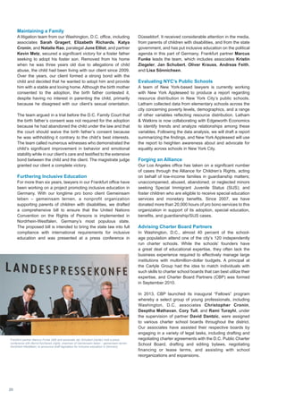 Maintaining a Family
A litigation team from our Washington, D.C. office, including
associates Sarah Gragert, Elizabeth Richards, Katya
Cronin, and Natalie Rao, paralegal June Elliot, and partner
Kevin Metz, secured a significant victory for a foster father
seeking to adopt his foster son. Removed from his home
when he was three years old due to allegations of child
abuse, the child had been living with our client since 2009.
Over the years, our client formed a strong bond with the
child and decided that he wanted to adopt him and provide
him with a stable and loving home. Although the birth mother
consented to the adoption, the birth father contested it,
despite having no interest in parenting the child, primarily
because he disagreed with our client’s sexual orientation.
The team argued in a trial before the D.C. Family Court that
the birth father’s consent was not required for the adoption
because he had abandoned the child under the law and that
the court should waive the birth father’s consent because
he was withholding it contrary to the child’s best interests.
The team called numerous witnesses who demonstrated the
child’s significant improvement in behavior and emotional
stability while in our client’s care and testified to the extensive
bond between the child and the client. The magistrate judge
granted our client a complete victory.
Furthering Inclusive Education
For more than six years, lawyers in our Frankfurt office have
been working on a project promoting inclusive education in
Germany. With our longtime pro bono client Gemeinsam
leben – gemeinsam lernen, a nonprofit organization
supporting parents of children with disabilities, we drafted
a comprehensive bill to ensure that the United Nations
Convention on the Rights of Persons is implemented in
Nordrhein-Westfalen, Germany’s most populous state.
The proposed bill is intended to bring the state law into full
compliance with international requirements for inclusive
education and was presented at a press conference in
Düsseldorf. It received considerable attention in the media,
from parents of children with disabilities, and from the state
government, and has put inclusive education on the political
agenda in this part of Germany. Frankfurt partner Marcus
Funke leads the team, which includes associates Kristin
Ziegeler, Jan Schubert, Oliver Krauss, Andreas Feith,
and Lisa Sönnichsen.
Evaluating NYC’s Public Schools
A team of New York-based lawyers is currently working
with New York Appleseed to produce a report regarding
resource distribution in New York City’s public schools.
Latham collected data from elementary schools across the
city concerning poverty levels, demographics, and a range
of other variables reflecting resource distribution. Latham
 Watkins is now collaborating with Edgeworth Economics
to identify trends and analyze relationships among these
variables. Following the data analysis, we will draft a report
summarizing the findings, and New York Appleseed will use
the report to heighten awareness about and advocate for
equality across schools in New York City.
Forging an Alliance
Our Los Angeles office has taken on a significant number
of cases through the Alliance for Children’s Rights, acting
on behalf of low-income families in guardianship matters;
unaccompanied, abused, abandoned, or neglected minors
seeking Special Immigrant Juvenile Status (SIJS); and
foster children who are eligible to receive special education
services and monetary benefits. Since 2007, we have
donated more than 20,000 hours of pro bono services to this
organization in support of its adoption, special education,
benefits, and guardianship/SIJS cases.
Advising Charter Board Partners
In Washington, D.C., almost 40 percent of the school-
age population attend one of the city’s 120 independently
run charter schools. While the schools’ founders have
a great deal of educational expertise, they often lack the
business experience required to effectively manage large
institutions with multimillion-dollar budgets. A principal at
the Carlyle Group had the idea to match individuals with
such skills to charter school boards that can best utilize their
expertise, and Charter Board Partners (CBP) was formed
in September 2010.
In 2013, CBP launched its inaugural “Fellows” program
whereby a select group of young professionals, including
Washington, D.C. associates Christopher Cronin,
Deeptha Mathavan, Cory Tull, and Rami Turayhi, under
the supervision of partner David Dantzic, were assigned
to various charter school boards throughout the district.
Our associates have assisted their respective boards by
engaging in a variety of legal tasks, including drafting and
negotiating charter agreements with the D.C. Public Charter
School Board, drafting and editing bylaws, negotiating
financing or lease terms, and assisting with school
reorganizations and expansions.
Frankfurt partner Marcus Funke (left) and associate Jan Schubert (center) hold a press
conference with Bernd Kochanek (right), chairman of Gemeinsam leben – gemeinsam lernen
Nordrhein-Westfalen, to announce draft legislation for inclusive education in Germany.
20
 