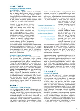 US VETERANS
Supporting the National Veterans
Legal Services Program
This year, Latham  Watkins continued its collaboration
with the Lawyers Serving Warriors program of the National
Veterans Legal Services Program (NVLSP). Since 1980, this
independent nonprofit organization has worked to ensure
that 25 million veterans and active duty personnel, as well
as their families, receive the benefits they have earned
through their service to the United States.
Through its Lawyers Serving Warriors
program, NVLSP matches veterans with
active duty benefits claims directly with
volunteer lawyers. Across all of our US
offices, Latham partners, associates, and
staff are assisting approximately 70 veterans
with applications for Combat-Related Special
Compensation (CRSC), a benefit available
to veterans who served in Operation Iraqi
Freedom or Operation Enduring Freedom
and have been medically retired for combat-
related disabilities, including post-traumatic
stress disorder. CRSC can provide hundreds
of dollars per month in additional tax-free compensation to
eligible veterans. As government lawyers are not available
to assist disabled veterans in completing and supporting
CRSC applications, our lawyers play an important role
in helping eligible veterans navigate the claims process
and procure these benefits.
Proving a Case of Wrong Identity
Our client is a homeless veteran with severe disabilities.
His struggles with homelessness ended, however,
when he was issued a housing voucher through the VA
Supportive Housing (VASH) program. Thereafter, the Los
Angeles County Housing Authority threatened to revoke
his VASH voucher on the basis that he underreported
income from jobs he had previously held in Indiana. Under
the supervision of Los Angeles partner Jim Barrall, Los
Angeles associate Kate Rykken, San Francisco associate
Julie Crisp, and legal secretary Jenea Rivas worked with
lawyers at Inner City Law Center to prove that our client’s
identity had been stolen several years ago and used
to obtain employment in several different states, and that
our client had been accurately reporting his income.
Ultimately, the Housing Authority agreed and did not revoke
our client’s VASH voucher, enabling our client to retain his
housing arrangement.
ANIMALS
Criminalizing Cruelty to Animals
New York associate Sam de Villiers and Washington, D.C.
partner Scott Ballenger represented the Humane Society of
the United States as amicus in support of federal prosecutors
in a Fifth Circuit appeal defending the constitutionality of a
federal statute banning the sale of “crush” videos over the
internet. Crush videos feature scantily clad women crushing
small animals to death with their feet, either barefoot or in
high heels, and are marketed to individuals with a sexual
fetish for this behavior. Although the brutality to animals
depicted in crush videos is illegal in every state, it is almost
impossible to prosecute the actual creation of crush videos
because the videos are made in secret and often do not
show the face of the perpetrator, diminishing the possibility
of identification. Even when a suspect can be identified,
it is often impossible to prove where and when the
videos were made in order to
establish jurisdiction and that
the crime occurred within the
relevant statute of limitations.
The US Congress therefore
concluded that the only effective
way to prevent the crimes
depicted in the videos is to
target their sale in interstate
commerce. In 2010, the US
Supreme Court struck down
the original version of the
statute as invalid under the First
Amendment, finding the statute’s
language overbroad because it could be read to suppress
speech unrelated to crush videos, such as depictions
of lawful hunting or the humane slaughter of livestock.
Congress then amended the statute in an effort to
address the Court’s concerns by specifically limiting
its application to crush videos.
The revised statute was subjected to judicial scrutiny for the
first time this year in US v. Richards, in which two purveyors
of animal crush videos were charged with violating the statute
in a Texas federal court. This court struck down the amended
statute as unconstitutional on the basis that crush videos
do not fit into any of the historical categories exempting
certain types of speech from First Amendment concerns.
The Latham team is challenging this holding on appeal
on behalf of the Humane Society. The case is ongoing.
THE INDIGENT
Ensuring Due Process
Through our New York office’s Krimstock automobile
seizure program, Latham provides pro bono representation
in administrative due process hearings for low-income
individuals whose vehicles have been seized by the police.
For many clients, their vehicle is their most valuable
possession and is critical to their livelihoods. In one standout
victory for a client whose due process rights were ignored
and violated, associates Michael Raine and Kevin Weber
expertly argued and persuaded the administrative law judge
to find that illegible evidence was insufficient to establish
that the dual notice requirement was provided to the client,
which led to the release of the client’s vehicle. Moreover,
the judge went on to provide dicta on the rarely addressed
issue of discovery suggesting that attempts to introduce
new evidence on the day of the hearing should be deemed
inadmissible. This case is especially significant for the impact
it will have regarding evidentiary burdens that will affect all
future Krimstock cases and settlement negotiations.
“We greatly appreciate all the
work that Latham  Watkins
does to help serve homeless
and low-income veterans.”
—David Smith, Equal Justice Works
AmeriCorps Legal Fellow,
Inner City Law Center
21
 