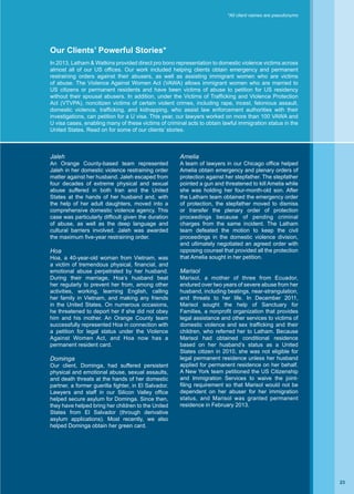 *All client names are pseudonyms
Our Clients’ Powerful Stories*
Jaleh
An Orange County-based team represented
Jaleh in her domestic violence restraining order
matter against her husband. Jaleh escaped from
four decades of extreme physical and sexual
abuse suffered in both Iran and the United
States at the hands of her husband and, with
the help of her adult daughters, moved into a
comprehensive domestic violence agency. This
case was particularly difficult given the duration
of abuse, as well as the deep language and
cultural barriers involved. Jaleh was awarded
the maximum five-year restraining order.
Hoa
Hoa, a 40-year-old woman from Vietnam, was
a victim of tremendous physical, financial, and
emotional abuse perpetrated by her husband.
During their marriage, Hoa’s husband beat
her regularly to prevent her from, among other
activities, working, learning English, calling
her family in Vietnam, and making any friends
in the United States. On numerous occasions,
he threatened to deport her if she did not obey
him and his mother. An Orange County team
successfully represented Hoa in connection with
a petition for legal status under the Violence
Against Women Act, and Hoa now has a
permanent resident card.
Dominga
Our client, Dominga, had suffered persistent
physical and emotional abuse, sexual assaults,
and death threats at the hands of her domestic
partner, a former guerilla fighter, in El Salvador.
Lawyers and staff in our Silicon Valley office
helped secure asylum for Dominga. Since then,
they have helped bring her children to the United
States from El Salvador (through derivative
asylum applications). Most recently, we also
helped Dominga obtain her green card.
Amelia
A team of lawyers in our Chicago office helped
Amelia obtain emergency and plenary orders of
protection against her stepfather. The stepfather
pointed a gun and threatened to kill Amelia while
she was holding her four-month-old son. After
the Latham team obtained the emergency order
of protection, the stepfather moved to dismiss
or transfer the plenary order of protection
proceedings because of pending criminal
charges from the same incident. The Latham
team defeated the motion to keep the civil
proceedings in the domestic violence division,
and ultimately negotiated an agreed order with
opposing counsel that provided all the protection
that Amelia sought in her petition.
Marisol
Marisol, a mother of three from Ecuador,
endured over two years of severe abuse from her
husband, including beatings, near-strangulation,
and threats to her life. In December 2011,
Marisol sought the help of Sanctuary for
Families, a nonprofit organization that provides
legal assistance and other services to victims of
domestic violence and sex trafficking and their
children, who referred her to Latham. Because
Marisol had obtained conditional residence
based on her husband’s status as a United
States citizen in 2010, she was not eligible for
legal permanent residence unless her husband
applied for permanent residence on her behalf.
A New York team petitioned the US Citizenship
and Immigration Services to waive the joint-
filing requirement so that Marisol would not be
dependent on her abuser for her immigration
status, and Marisol was granted permanent
residence in February 2013.
In 2013, Latham  Watkins provided direct pro bono representation to domestic violence victims across
almost all of our US offices. Our work included helping clients obtain emergency and permanent
restraining orders against their abusers, as well as assisting immigrant women who are victims
of abuse. The Violence Against Women Act (VAWA) allows immigrant women who are married to
US citizens or permanent residents and have been victims of abuse to petition for US residency
without their spousal abusers. In addition, under the Victims of Trafficking and Violence Protection
Act (VTVPA), noncitizen victims of certain violent crimes, including rape, incest, felonious assault,
domestic violence, trafficking, and kidnapping, who assist law enforcement authorities with their
investigations, can petition for a U visa. This year, our lawyers worked on more than 100 VAWA and
U visa cases, enabling many of these victims of criminal acts to obtain lawful immigration status in the
United States. Read on for some of our clients’ stories.
23
 