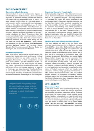 THE INCARCERATED
Commuting a Death Sentence
After more than six years of post-conviction litigation on
behalf of a Louisiana death row inmate, Latham successfully
negotiated an agreement whereby our client was removed
from death row and re-sentenced to life in prison. This
result followed the firm’s filing of a 130-page petition for
post-conviction relief in Louisiana state court, subsequent
briefing on that petition and related issues, and 18 months
of settlement negotiations with the State of Louisiana. Our
petition asserted 17 independent claims for post-conviction
relief, including a Batson claim for prosecutorial misconduct
during jury selection, an Atkins claim based on our client’s
mental retardation, an Eighth Amendment claim that
Louisiana’s method of lethal injection constitutes cruel and
unusual punishment, and a claim that our client received
ineffective assistance of counsel before, during, and after
trial. New York partner Will Reckler led Latham’s efforts,
with assistance from New York partner Kevin McDonough,
associate Marianne Recher, and paralegal Damon
Gaynair, San Francisco associate Connie Sardo, and
Washington, D.C. associate Susan Ebersole.
Representing Prisoners
Many of our offices are involved in efforts to ensure that
prisoners are treated with dignity and receive the legal
protections to which they are entitled under the law. In
Singapore, for example, we have participated for several
years in the Criminal Legal Aid Scheme run by the Law
Society of Singapore. As part of this program, our lawyers
visit Changi Prison with an accompanying Criminal Legal
Aid Scheme officer and interview applicants for legal aid
on the charges and circumstances of the alleged offense,
as well as their financial means. After the interviews, we
prepare reports describing the applicants’ cases and make
recommendations as to whether legal aid should be given.
Examining Excessive Force in Jails
Latham played an integral role in the Citizens’ Commission
on Jail Violence’s investigation into allegations of excessive
force in Los Angeles County jails. Conducting more than
30 interviews with current and retired employees of the
Los Angeles Sheriff’s Department, the team concluded that
the sheriff and his team failed to actively manage the jails
and undermined the efforts of those who tried to address
the problems. These findings were publicly presented in
a report to the Los Angeles County Board of Supervisors
and ultimately led to the sheriff’s adoption of all 63 of
the commission’s recommended reforms. Lawyers from
Latham’s Los Angeles office won the 2013 American Civil
Liberties Union’s Community Service Pro Bono Award for
their work on this matter.
Working with the California Innocence Project
This year, lawyers and staff in our San Diego office
continued their involvement with the California Innocence
Project (CIP), a clinic at the California Western School of
Law dedicated to freeing wrongfully convicted inmates. CIP
receives more than 2,000 requests for assistance each
year from inmates incarcerated in California prisons, and its
work has led to the reversal of 11 convictions since 1999.
Overseen by associate Chris Olson and partner Kathy
Lauer, Latham lawyers and summer associates have
donated approximately 5,000 hours to CIP matters over
the past six years, including almost 1,500 hours in 2013,
preparing habeas and clemency petitions for cases that
are currently in litigation, performing research on complex
or novel legal issues, and screening inmate files for viable
claims of factual innocence, which can include newly
discovered evidence, faulty eyewitness identifications, or
DNA evidence that was never tested. This year, Latham
lawyers assisted CIP in preparing 12 clemency petitions
that were part of CIP’s 712-mile Innocence March from
San Diego to Sacramento, where the petitions were hand-
delivered to the governor of California.
CIVIL RIGHTS
Pioneering in Paris
In July 2012, our Paris office established a partnership with
Droits d’Urgence, which creates and manages legal clinics
for individuals and families in extremely difficult situations,
ensuring that they have access to the law and legal advice.
Latham has been entrusted with running a bimonthly clinic
located in a hospital in the north of Paris, through which
we advise on a wide range of issues, including immigration,
debt, and access to medical care. Led by partner Pierre-
Louis Cléro and associate Louis Paumier, the Latham
team is now composed of 20 lawyers from every department.
“Lawyers have the ability to help people.
We know how to read cases, we know
how to read statutes, and we know how
to advocate on behalf of individuals
and causes.”
—Alcide King III, Houston associate
24
 