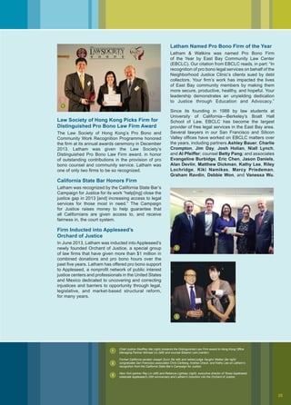 Law Society of Hong Kong Picks Firm for
Distinguished Pro Bono Law Firm Award
The Law Society of Hong Kong’s Pro Bono and
Community Work Recognition Programme honored
the firm at its annual awards ceremony in December
2013. Latham was given the Law Society’s
Distinguished Pro Bono Law Firm award, in honor
of outstanding contributions in the provision of pro
bono counsel and community service. Latham was
one of only two firms to be so recognized.
California State Bar Honors Firm
Latham was recognized by the California State Bar’s
Campaign for Justice for its work “help[ing] close the
justice gap in 2013 [and] increasing access to legal
services for those most in need.” The Campaign
for Justice raises money to help guarantee that
all Californians are given access to, and receive
fairness in, the court system.
Firm Inducted into Appleseed’s
Orchard of Justice
In June 2013, Latham was inducted into Appleseed’s
newly founded Orchard of Justice, a special group
of law firms that have given more than $1 million in
combined donations and pro bono hours over the
past five years. Latham has offered pro bono support
to Appleseed, a nonprofit network of public interest
justice centers and professionals in the United States
and Mexico dedicated to uncovering and correcting
injustices and barriers to opportunity through legal,
legislative, and market-based structural reform,
for many years.
Latham Named Pro Bono Firm of the Year
Latham  Watkins was named Pro Bono Firm
of the Year by East Bay Community Law Center
(EBCLC). Our citation from EBCLC reads, in part: “In
recognition of pro bono legal services on behalf of the
Neighborhood Justice Clinic’s clients sued by debt
collectors. Your firm’s work has impacted the lives
of East Bay community members by making them
more secure, productive, healthy, and hopeful. Your
leadership demonstrates an unyielding dedication
to Justice through Education and Advocacy.”
Since its founding in 1988 by law students at
University of California—Berkeley’s Boalt Hall
School of Law, EBCLC has become the largest
provider of free legal services in the East Bay area.
Several lawyers in our San Francisco and Silicon
Valley offices have worked on EBCLC matters over
the years, including partners Ashley Bauer, Charlie
Crompton, Jim Day, Josh Holian, Niall Lynch,
and Al Pfeiffer; counsel Betty Pang; and associates
Evangeline Burbidge, Eric Chen, Jason Daniels,
Alan Devlin, Matthew Dickman, Kathy Lee, Riley
Lochridge, Kiki Namikas, Marcy Priedeman,
Graham Ravdin, Debbie Won, and Vanessa Wu.
StateBarofCalifornia
Chief Justice Geoffrey Ma (right) presents the Distinguished Law Firm award to Hong Kong Office
Managing Partner Michael Liu (left) and counsel Eleanor Lam (center).
Former California senator Joseph Dunn (far left) and retired judge Vaughn Walker (far right)
congratulate San Francisco associates Chris Carlberg, Andrea Cheuk, and Kathy Lee on Latham’s
recognition from the California State Bar’s Campaign for Justice.
New York partner Ray Lin (left) and Rebecca Lightsey (right), executive director of Texas Appleseed,
celebrate Appleseed’s 20th anniversary and Latham’s induction into the Orchard of Justice.
1
1
2
2
3
3
25
 
