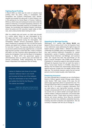 Fighting Racial Profiling
In March 2008, our client was the victim of unlawful racial
profiling when the police, acting in coordination with
Immigration and Customs Enforcement (ICE) officials,
stopped and arrested him along with 14 other Hispanic men
in the parking lot of a Home Depot in Fremont, California.
While our client’s stop and subsequent arrest were under the
pretext of enforcing a municipal trespassing ordinance, the
police had neither reasonable suspicion nor probable cause.
Instead, the coordinated raid targeted Hispanic individuals,
whom the police and ICE assumed, based solely on their
race, were undocumented aliens looking for work.
After his unlawful stop and arrest, our client was brought
to a police station where he was interrogated by an
ICE agent and held in ICE custody for four days. Based
upon information obtained during his interrogation, ICE
immediately initiated removal proceedings against our
client, threatening to separate him from his wife and seven
children and deport him to Mexico, where he had not lived
for more than 17 years. This case was referred to Latham by
our pro bono partner Community Legal Services, a nonprofit
legal services provider in East Palo Alto. A team of lawyers
and staff in our San Francisco office represented our client
before the Immigration Court and the Board of Immigration
Appeals. In March 2013, the government agreed to
administratively close our client’s case and terminate his
removal proceedings, finally extinguishing the looming
threat of deportation and separation from his family.
Appealing for Marriage Equality
Washington, D.C. partner Lori Alvino McGill was
tapped to file an amicus brief in the US Supreme Court
in two well-known cases addressing the rights of gay and
lesbian persons, United States v. Windsor (the Defense
of Marriage Act [DOMA] case) and Hollingsworth v. Perry
(the case involving California’s Proposition 8). Latham
represented a group of leading constitutional scholars,
including Bruce Ackerman, Lee Bollinger, and Laurence
Tribe, who argued that laws that discriminate on the
basis of sexual orientation—like DOMA and California’s
Proposition 8—should be subject to strict judicial scrutiny.
Although the Supreme Court did not reach the merits in
Perry, it struck down Section 2 of DOMA, ruling (5-4) in
Windsor that the federal law impermissibly discriminated
against same-sex couples who are legally married under
state law. This landmark decision means that all married
persons must be treated equally under federal law.
Preserving Innocence
Our client originally filed a complaint pro se in the Northern
District of Illinois against certain Chicago police officers
under Section 1983. Upon review of the case, the US
district judge appointed Latham to represent this man. The
Chicago-based team filed an amended complaint, alleging
that the city, in its quest to squeeze information from
our client about a very high-profile homicide, arrested,
charged, and prosecuted him for an armed robbery he did
not commit. On our client’s behalf, we brought claims for
a Brady violation, malicious prosecution, and several state
law causes of action. These claims survived a motion to
dismiss and remain pending. Since filing the amended
complaint, the team has undertaken substantial discovery,
including document production and depositions. We are
currently in mediation with the City of Chicago. n
“Latham  Watkins took three of our debt
collection defense trials in one month
and knocked all three out of the ballpark.
They won dismissals on two of the cases
and settled the third for the filing fee.
The clients are thrilled.”
—Megan Ryan, Staff Lawyer  Clinical Instructor,
Neighborhood Justice Clinic, East Bay Community Law Center
Several lawyers from our San Francisco office, including Chair and Managing
Partner Bob Dell and associate Evangeline Burbidge (pictured), attended the
97th annual luncheon of the Legal Aid Society–Employment Law Center.
MyleenHollero
26
 