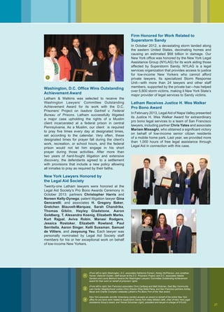 Washington, D.C. Office Wins Outstanding
Achievement Award
Latham  Watkins was selected to receive the
Washington Lawyers’ Committee Outstanding
Achievement Award for its work with the D.C.
Prisoners’ Project on Isadore Gartrell v. Federal
Bureau of Prisons. Latham successfully litigated
a major case upholding the rights of a Muslim
client incarcerated at a federal prison in central
Pennsylvania. As a Muslim, our client is required
to pray five times every day at designated times,
set according to the calendar. Very often, these
designated times for prayer fall during the client’s
work, recreation, or school hours, and the federal
prison would not let him engage in his short
prayer during those activities. After more than
two years of hard-fought litigation and extensive
discovery, the defendants agreed to a settlement
with provisions that include a new policy allowing
all inmates to pray as required by their faiths.
New York Lawyers Honored by
the Legal Aid Society
Twenty-one Latham lawyers were honored at the
Legal Aid Society’s Pro Bono Awards Ceremony in
October 2013: partners Christopher Harris and
Noreen Kelly-Dynega; patent litigation lawyer Gina
Gencarelli; and associates H. Gregory Baker,
Gretchen Blauvelt-Marquez, Sarah Chandrika,
Thomas Giblin, Hayley Gladstone, Aaron
Goldberg, T. Alexandra Koenig, Elizabeth Marks,
Kurt Rajpal, Aviva Robin, Manasi Rodgers,
Jessica Rostoker, Elizabeth Rowland, Paul
Serritella, Aaron Singer, Kelli Sussman, Samuel
de Villiers, and Jooyoung Yeu. Each lawyer was
personally nominated by Legal Aid Society staff
members for his or her exceptional work on behalf
of low-income New Yorkers.
Firm Honored for Work Related to
Superstorm Sandy
In October 2012, a devastating storm landed along
the eastern United States, decimating homes and
causing an estimated $68 billion in damage. Our
New York office was honored by the New York Legal
Assistance Group (NYLAG) for its work aiding those
affected by Superstorm Sandy. NYLAG is a legal
services organization that provides access to justice
for low-income New Yorkers who cannot afford
private lawyers. Its specialized Storm Response
Unit—with more than 24 lawyers and other staff
members, supported by the private bar—has helped
over 5,800 storm victims, making it New York State’s
major provider of legal services to Sandy victims.
Latham Receives Justice H. Wes Walker
Pro Bono Award
In February 2013, LegalAid of Napa Valley presented
its Justice H. Wes Walker Award for extraordinary
pro bono legal services to a team of San Francisco
lawyers, including partner Chris Yates and associate
Mariam Missaghi, who obtained a significant victory
on behalf of low-income senior citizen residents
of a mobile home park. Last year, we provided more
than 1,000 hours of free legal assistance through
Legal Aid in connection with this case.
StateBarofCalifornia
(From left to right) Washington, D.C. associates Katherine Putnam, Kelsey McPherson, and Jonathan
Homer; Deborah Golden, staff lawyer at the D.C. Prisoners’ Project; and D.C. associates Natalie
Sanders and Laura Belmont receive the Washington Lawyers’ Committee Outstanding Achievement
award for their work on behalf of prisoners’ rights.
(From left to right) San Francisco associates Chris Carlberg and Matt Dickman, East Bay Community
Law Center Neighborhood Justice Clinic Director Elisa Della-Piana, and San Francisco partners Ashley
Bauer and Charlie Crompton celebrate Latham’s Pro Bono Firm of the Year award.
New York associate Jennifer Greenberg (center) accepts an award on behalf of the entire New York
office for pro bono work related to Superstorm Sandy from Abby Milstein (left), chair of New York Legal
Assistance Group’s board, and Yisroel Schulman (right), president and lawyer-in-charge of NYLAG.
LindaTam,DirectorofEBCLC’sImmigrationLawClinic
MichaelPriestPhotography
1
1
2
2
3
3
27
 