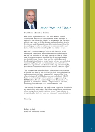 Letter from the Chair
Dear Clients & Friends of the Firm:
I am proud to present our 2013 Pro Bono Annual Review.
At Latham & Watkins, we recognize that we are fortunate to
have both the ability and the duty to help ensure that the doors
of justice are open to all. By offering pro bono legal services to
low-income individuals and nonprofit organizations without the
means to pay, we take an active role in our communities and
make public interest issues integral to our practice of law.
Our firm’s commitment to pro bono is best reflected in the
dedication, compassion, and diligence our lawyers bring to
each of the hundreds of pro bono matters we take on every
year. Our program spans the globe, involving our offices in
the United States, Europe, Asia, and the Middle East, and
touches upon nearly every area of public interest law, including
veterans’ rights, asylum and immigration, domestic violence,
Holocaust reparations, anti-human trafficking, prisoners’ rights,
microfinance and entrepreneurialism, children, and civil rights.
This year’s review offers highlights from our pro bono program,
a glimpse into some of the ways in which our dedicated lawyers
and professional staff have meaningfully improved the lives
of people in need. In 2013 alone, we provided almost 191,000
hours of pro bono legal services, valued at approximately
$102.5 million. We are particularly proud of the growth of our
program in jurisdictions without a long tradition of pro bono,
including parts of Europe, Asia, and the Middle East.
The legal services needs of the world’s most vulnerable individuals
are staggering. In the pages that follow, you will read about some
of our many efforts to address those needs. Please join me in
recognizing the firm’s pro bono and community service initiatives.
Sincerely,
Robert M. Dell
Chair and Managing Partner
1
 