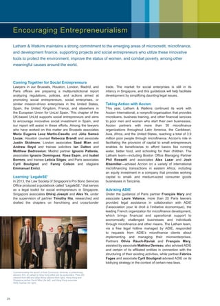 Coming Together for Social Entrepreneurs
Lawyers in our Brussels, Houston, London, Madrid, and
Paris offices are preparing a multijurisdictional report
analyzing regulations, policies, and actions aimed at
promoting social entrepreneurs, social enterprises, or
similar mission-driven enterprises in the United States,
Spain, the United Kingdom, France, and elsewhere in
the European Union for UnLtd Spain. This chapter of the
UK-based UnLtd supports social entrepreneurs and aims
to encourage innovative social investment in Spain, and
our report will assist in these efforts. Among the lawyers
who have worked on this matter are Brussels associates
Maria Eugenia Leoz Martin-Casallo and Júlia Samsó
Lucas; Houston counsel Rebecca Brandt and associate
Justin Skidmore; London associates Saad Mian and
Andrew Boyd and trainee solicitors Ian Dalton and
Matthew Bedrossian; Madrid partner Ignacio Pallarés,
associates Ignacio Domínguez, Rosa Espín, and Isabel
Borrero, and trainee Leticia Sitges; and Paris associates
Cyril Boulignat and Fanny Colson and stagiaire
Emmanuel Enrici.
Learning ‘LegaleSE’
In 2013, the Law Society of Singapore’s Pro Bono Services
Office produced a guidebook called “LegaleSE,” that serves
as a legal toolkit for social entrepreneurs in Singapore.
Singapore associates Dhiraj Joseph and Alex Ye, under
the supervision of partner Timothy Hia, researched and
drafted the chapters on franchising and cross-border
trade. The market for social enterprises is still in its
infancy in Singapore, and this guidebook will help facilitate
development by simplifying daunting legal issues.
Taking Action with Accion
This year, Latham  Watkins continued its work with
Accion International, a nonprofit organization that provides
microloans, business training, and other financial services
to poor men and women who start their own businesses.
Accion partners with more than 30 microfinance
organizations throughout Latin America, the Caribbean,
Asia, Africa, and the United States, reaching a total of 3.9
million poor people through microfinance. Accion’s role in
facilitating the provision of capital to small entrepreneurs
enables its beneficiaries to afford basics like running
water, better food, and schooling for their children. The
Latham team—including Boston Office Managing Partner
Phil Rossetti and associates Alex Lazar and Josh
Rissmiller—advised Accion on a variety of international
microfinancing transactions in eastern Africa, including
an equity investment in a company that provides working
capital to small- and medium-sized consumer goods
businesses in Tanzania.
Advising ADIE
Under the guidance of Paris partner François Mary and
associate Laure Valance, more than 20 Paris lawyers
provided legal assistance in collaboration with ADIE
(l’association pour le droit à l’initiative économique), the
leading French organization for microfinance development,
which brings financial and operational support to
economically challenged businesses and individuals
through microfinance and other means. The Latham team,
via a free legal hotline managed by ADIE, responded
to requests from ADIE’s microfinance clients about
implementing and managing their microenterprises.
Partners Olivia Rauch-Ravisé and François Mary,
assisted by associate Mathieu Denieau, also advised ADIE
and certain of its affiliated entities in connection with the
structuring of their existing activities, while partner Fabrice
Fages and associate Cyril Boulignat advised ADIE on its
lobbying strategy in the context of certain new laws.
Commemorating the launch of Asia Community Ventures, a philanthropy
advisory firm, at Latham’s Hong Kong office are its co-founders, Philo Alto
(second from left) and Ming Wong (second from right), Hong Kong and
Singapore partner David Miles (far left), and Hong Kong associate
Wally Suphap (far right).
Latham  Watkins maintains a strong commitment to the emerging areas of microcredit, microfinance,
and development finance, supporting projects and social entrepreneurs who utilize these innovative
tools to protect the environment, improve the status of women, and combat poverty, among other
meaningful causes around the world.
Encouraging Entrepreneurialism
28
 