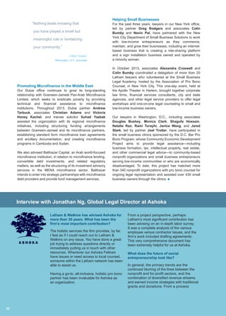 Promoting Microfinance in the Middle East
Our Dubai office continues to grow its long-standing
relationship with Grameen-Jameel Pan-Arab Microfinance
Limited, which seeks to eradicate poverty by providing
technical and financial assistance to microfinance
institutions. Throughout 2013, Dubai partner Andrew
Tarbuck, associates Christian Adams and Victoria
Honey Kachel, and trainee solicitor Suhad Yazbak
assisted the organization with its regional microfinance
initiatives, including structuring funding arrangements
between Grameen-Jameel and its microfinance partners,
establishing standard form microfinance loan agreements
and ancillary documentation, and creating microfinance
programs in Cambodia and Sudan.
We also advised Balthazar Capital, an Arab world-focused
microfinance institution, in relation to microfinance lending,
convertible debt investments, and related regulatory
matters, as well as the structuring of its investment advisory
services in the MENA microfinance sector. Balthazar
intends to enter into strategic partnerships with microfinance
debt providers and provide fund management services.
Helping Small Businesses
For the past three years, lawyers in our New York office,
led by partner Greg Rodgers and associates Colin
Bumby and Navin Pal, have partnered with the New
York City Department of Small Business Solutions to work
with low-income entrepreneurs as they commence,
maintain, and grow their businesses, including an internet-
based business that is creating a ride-sharing platform
and a sign installation business owned and operated by
a minority woman.
In October 2013, associates Alexandra Croswell and
Colin Bumby coordinated a delegation of more than 20
Latham lawyers who volunteered at the Small Business
Legal Academy, hosted by the Association of Pro Bono
Counsel, in New York City. This one-day event, held at
the Apollo Theater in Harlem, brought together corporate
law firms, financial services consultants, city and state
agencies, and other legal service providers to offer legal
workshops and one-on-one legal counseling to small and
low-income business owners.
Our lawyers in Washington, D.C., including associates
Douglas Bushey, Monica Clark, Shagufa Hossain,
Natalie Rao, Rami Turayhi, Janice Wang, and Jared
Stark, led by partner Joel Trotter, have participated in
the small business clinics sponsored by the D.C. Bar Pro
Bono Program, whose Community Economic Development
Project aims to provide legal assistance—including
business formation, tax, intellectual property, real estate,
and other commercial legal advice—to community-based
nonprofit organizations and small business entrepreneurs
serving low-income communities or who are economically
disadvantaged. To date, this project has matched more
than 340 nonprofit organizations with pro bono counsel for
ongoing legal representation and assisted over 430 small
business owners through the clinics. n
“Nothing beats knowing that
you have played a small but
meaningful role in revitalizing
your community.”
—Rami Turayhi,
Washington, D.C. associate
Latham  Watkins has advised Ashoka for
more than 30 years. What has been the
firm’s most important contribution?
The holistic services the firm provides, by far.
I feel as if I could reach out to Latham 
Watkins on any issue. You have done a great
job trying to address questions directly or
immediately putting us in touch with other
resources. Whenever our Ashoka Fellows
have issues or need access to local counsel,
someone within the Latham network has been
able to assist us.
Having a go-to, all-inclusive, holistic pro bono
partner has been invaluable for Ashoka as
an organization.
From a project perspective, perhaps
Latham’s most significant contribution has
been advising on an in-depth labor survey.
It was a complete analysis of the various
employee versus contractor issues, and the
firm’s work included drafting agreements.
This very comprehensive document has
been extremely helpful for us at Ashoka.
What does the future of social
entrepreneurship look like?
In general, the primary trends are the
continued blurring of the lines between the
nonprofit and for-profit sectors, and the
combination of diversified revenue streams
and earned income strategies with traditional
grants and donations. From a process
Interview with Jonathan Ng, Global Legal Director at Ashoka
30
 