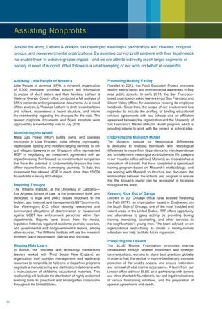Advising Little People of America
Little People of America (LPA), a nonprofit organization
of 6,000 members, provides support and information
to people of short stature and their families. Latham 
Watkins’ Orange County office conducted a full analysis of
LPA’s corporate and organizational documents. As a result
of this analysis, LPA asked Latham to draft revised articles
and bylaws, recommend a board structure, and inform
the membership regarding the changes for the vote. The
revised corporate documents and board structure were
approved by a membership vote in July 2013.
Illuminating the World
Mera Gao Power (MGP) builds, owns, and operates
microgrids in Uttar Pradesh, India, offering high-quality,
dependable lighting and mobile-charging services to off-
grid villages. Lawyers in our Singapore office represented
MGP in negotiating an investment agreement with an
impact investing firm focused on investments in companies
that have the potential to fundamentally improve the lives
of low-income families in emerging countries. To date, this
investment has allowed MGP to reach more than 13,000
households in nearly 600 villages.
Inspiring Thought
The Williams Institute, at the University of California—
Los Angeles School of Law, is the preeminent think tank
dedicated to legal and policy issues important to the
lesbian, gay, bisexual, and transgender (LGBT) community.
Our Washington, D.C. office recently researched and
summarized allegations of discrimination or harassment
against LGBT law enforcement personnel within their
departments. Reports were drawn from the media,
legislative histories, legal and academic journals, case law,
and governmental and nongovernmental reports, among
other sources. The Williams Institute will use the research
to inform police departments’ policies and practices.
Helping Kids Learn
In Boston, our corporate and technology transactions
lawyers worked with Third Sector New England, an
organization that provides management and leadership
resources to nonprofits, to help one of its partner programs
negotiate a manufacturing and distribution relationship with
a manufacturer of children’s educational materials. This
relationship will facilitate the distribution of highly acclaimed
learning tools to preschool and kindergarten classrooms
throughout the United States.
Promoting Healthy Eating
Founded in 2012, the Food Education Project promotes
healthy eating habits and environmental awareness in Bay
Area public schools. In early 2013, the San Francisco-
based organization asked lawyers in our San Francisco and
Silicon Valley offices for assistance revising its employee
handbook. Since then, the scope of our involvement has
expanded to include the drafting of binding educational
services agreements with two schools and an affiliation
agreement between the organization and the University of
San Francisco’s Master of Public Health program, which is
providing interns to work with the project at school sites.
Endorsing the Monarch Model
The Monarch Institute for Neurological Differences
is dedicated to enabling individuals with neurological
differences to move from dependence to interdependence
and to make more meaningful contributions in life. Lawyers
in our Houston office advised Monarch as it establishes a
consortium of schools that have completed a specialized
training program based on Monarch’s methodology, and
are working with Monarch to structure and document the
relationships between the schools and program to ensure
that the Monarch model can be re-created in locations
throughout the world.
Keeping Kids Out of Gangs
Lawyers in our Chicago office have advised Restoring
the Path (RTP), an organization based in Englewood, on
the South Side of Chicago, one of the most troubled and
violent areas of the United States. RTP offers opportunity
and alternatives to gang activity by providing boxing
training, mentoring, counseling, and other services to
the neighborhood’s young men. The team advised on an
organizational restructuring to create a liability-remote
subsidiary and help facilitate future expansion.
Protecting the Oceans
The BLUE Marine Foundation promotes marine
conservation through targeted investment and strategic
communications, working to share best practices globally
in order to halt the decline in marine biodiversity, increase
protection of the world’s oceans, and ensure restoration
and renewal of vital marine ecosystems. A team from our
London office advised BLUE on a partnership with donors
and other charitable foundations, tax and legal implications
of various fundraising initiatives, and the preparation of
sponsor agreements and deeds.
Around the world, Latham  Watkins has developed meaningful partnerships with charities, nonprofit
groups, and nongovernmental organizations. By assisting our nonprofit partners with their legal needs,
we enable them to achieve greater impact—and we are able to indirectly reach larger segments of
society in need of support. What follows is a small sampling of our work on behalf of nonprofits.
Assisting Nonprofits
32
 