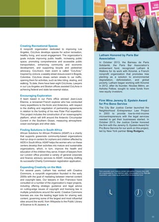 Creating Recreational Spaces
A nonprofit organization dedicated to improving Los
Angeles, CicLAvia develops spaces for active recreation,
healthy living, and social engagement. The organization’s
goals include improving public health, increasing public
space, promoting comprehensive and accessible public
transportation, enhancing community and economic
development, and supporting bicycle and pedestrian
advocacy. CicLAvia’s main event is called “CicLAvia.”
Inspired by ciclovía, a weekly street closure event in Bogotá,
Colombia, CicLAvia closes certain streets to car traffic,
opening them for activities, such as bike riding, skating, and
walking. To date, there have been eight CicLAvias. Lawyers
in our Los Angeles and Boston offices assisted CicLAvia in
achieving federal and state tax-exempt status.
Encouraging Exploration
A team based in our Paris office advised Jean-Louis
Étienne, a renowned French explorer who has conducted
many expeditions to the Arctic and Antarctica, with respect
to the drafting and negotiation of partnership agreements
in relation to the funding of his new Polar Pod expedition.
This project includes the construction of an oceanographic
platform, which will drift around the Antarctic Circumpolar
Current in the Southern Ocean, measuring atmosphere-
ocean exchanges and other data.
Finding Solutions in South Africa
African Solutions for African Problems (ASAP) is a charity
that supports grassroots community-based organizations
that run drop-in centers for orphans and children affected by
AIDS in South Africa. ASAP helps the women who run these
centers develop their activities into mature and sustainable
organizations, which, in turn, improve the health and
education of the children they serve. A team of lawyers from
our London office provided a variety of general corporate
and finance advisory services to ASAP, including drafting
its successful Charity Commission registration application.
Expanding Creativity on the Web
For several years, Latham has worked with Creative
Commons, a nonprofit organization founded in the early
2000s with the goal of mediating between internet content
and copyright laws. Our lawyers in San Francisco have
consulted on a number of the organization’s major projects,
including offering strategic guidance and legal advice
on cutting-edge issues of copyright and licensing law in
multiple jurisdictions around the world. Creative Commons
licenses are now the leading legal tools for sharing web
content, governing some of the largest and most influential
sites around the world, from Wikipedia to the Public Library
of Science to Al Jazeera. n
Latham Honored by Paris Bar
Association
In October 2013, the Barreau de Paris
Solidarité, the Paris Bar Association’s
endowment fund, recognized Latham 
Watkins for its work with Kinomé, a French
nonprofit organization that promotes tree
planting as a solution to environmental
degradation, deforestation, and global
poverty. Latham began working with Kinomé
in 2012, after its founder, Nicolas Métro, an
Ashoka Fellow, sought to raise funds from
new equity investors.
Firm Wins Jeremy G. Epstein Award
for Pro Bono Service
The City Bar Justice Center launched the
Neighborhood Entrepreneur Law Project
in 2003 to provide low-to-mid-income
microentrepreneurs with the legal services
needed to get their businesses started. In
October 2013, the Justice Center honored
the firm with the Jeremy G. Epstein Award for
Pro Bono Service for our work on this project,
led by New York partner Greg Rodgers.
Paris associate Laure Valance (center) and partner François Mary (left)
are congratulated by Yvon Martinet (right), vice president of the Paris Bar
Association, upon receiving an award from its endowment fund.
OrdredesavocatsdeParis/AlexandraLebon
33
 