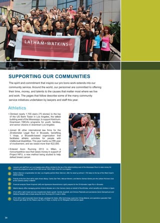 Athletics
• Climbed nearly 1,700 stairs (75 stories) to the top
of the US Bank Tower in Los Angeles, the tallest
building west of the Mississippi, to support Ketchum-
Downtown YMCA’s programs for youth, families,
and senior citizens in downtown Los Angeles.
• Joined 36 other international law firms for the
20-kilometer Legal Run in Brussels, benefiting
‘t Vosje, a Brussels-based organization that
facilitates athletic activities for people with
intellectual disabilities. This year marks our fifth year
of involvement, and we raised more than €22,000.
• Entered Avon Running 2013 in Milan, a
noncompetitive race that raises money in support of
Project HIFU, a new method being studied to help
defeat breast cancer.
The spirit and commitment that inspire our pro bono work extends into our
community service. Around the world, our personnel are committed to offering
their time, money, and talents to the causes that matter most where we live
and work. The pages that follow describe some of the many community
service initiatives undertaken by lawyers and staff this year.
Lawyers and staff from our Los Angeles-area offices climbed to the top of the tallest building west of the Mississippi River to raise money for
community programs as part of the 20th annual YMCA Stair Climb for Los Angeles.
Kaitlyn Glennon congratulates her dad, Los Angeles partner Brian Glennon, after he raced up almost 1,700 steps to the top of the West Coast’s
tallest building.
Friends of the firm (from left to right) Alvaro Bassy, Carlos San Felix, Manuel Moreno, and Marino Gómez-Santos join the Latham Runners Club
at the Carrera Liberty in Madrid.
Financial analysts Pawel Kropinski (left) and Agnieszka Alexandrowicz (right) prepare for the 20-kilometer Legal Run in Brussels.
Madrid deputy office managing partner Antonio Morales ran in the Carrera Liberty on behalf of Run4Smiles, which benefits sick children in Spain.
(From left to right) Guest services receptionists Giada Lignelli, Camilla Quadrelli, and Simona Patanella and secretaries Daria Giampetruzzi and
Stefania Redaelli take a break along the Avon Running 2013 route in Milan.
(From left to right) Associate Daniel Senger, paralegal Aki Ikeda, office technology supervisor Chirag Batavia, and operations specialist Taiki
Tsutsumi get ready for the Palace Loop Run in Tokyo, a charity run for Refugees International Japan.
SUPPORTING OUR COMMUNITIES
Athletics
34
1
1
2
3
4
5
6
7
2
 