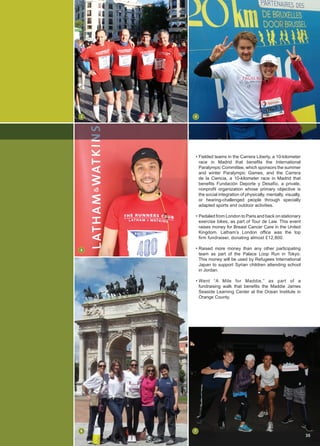 • Fielded teams in the Carrera Liberty, a 10-kilometer
race in Madrid that benefits the International
Paralympic Committee, which sponsors the summer
and winter Paralympic Games, and the Carrera
de la Ciencia, a 10-kilometer race in Madrid that
benefits Fundación Deporte y Desafío, a private,
nonprofit organization whose primary objective is
the social integration of physically, mentally, visually,
or hearing-challenged people through specially
adapted sports and outdoor activities.
• Pedaled from London to Paris and back on stationary
exercise bikes, as part of Tour de Law. This event
raises money for Breast Cancer Care in the United
Kingdom. Latham’s London office was the top
firm fundraiser, donating almost £12,800.
• Raised more money than any other participating
team as part of the Palace Loop Run in Tokyo.
This money will be used by Refugees International
Japan to support Syrian children attending school
in Jordan.
• Went “A Mile for Maddie,” as part of a
fundraising walk that benefits the Maddie James
Seaside Learning Center at the Ocean Institute in
Orange County.
6
35
3
5
7
4
 