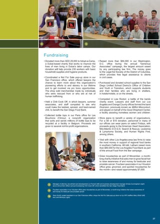 • Raised more than $84,000 in our Washington,
D.C. office during the annual “Generous
Associates” campaign, the largest amount raised
by any participating law firm. The money goes
to the Legal Aid Society of the District of Columbia,
which provides free legal assistance to clients
in civil cases.
• Purchased and donated school supplies to the San
Diego Unified School District’s Office of Children
and Youth in Transition, which supports students
and their families who are living in shelters,
in hotels/motels, or on the streets.
• Competed in Law Rocks!, a battle of the bands
charity event. Lawyers and staff from our Los
Angeles and Orange County offices formed the band
Diversion, previously known as Willful Misconduct,
and played on behalf of the Good Shepherd Center,
a facility assisting homeless women and children.
• Wore jeans to benefit a variety of organizations.
For a $5 or $10 donation, personnel in many of
our offices can wear jeans on select Fridays, with
proceeds going to the American Heart Association,
Mid-Atlantic D.O.G.S. Search  Rescue, Leukemia
 Lymphoma Society, and Human Rights First,
among others.
• Vied with other Los Angeles-area law firms to raise
the most money in support of regional food banks
in southern California. All told, Latham raised more
than $80,000 for the Los Angeles Food Bank as part
of the annual Food from the Bar campaign.
• Grew moustaches as part of Movember, a month-
long charity initiative that asks men to grow facial hair
to raise awareness of and money for testicular and
prostate cancer. Fourteen associates in our Houston
office grew, groomed, and sported moustaches for
the month—and raised approximately $7,000.
• Donated more than AED 29,000 to Adopt-a-Camp,
a Dubai-based charity that works to improve the
lives of men living in Dubai’s labor camps. Our
donation will help provide 230 workers with basic
household supplies and hygiene products.
• Coordinated a Not For Sale pop-up store in our
San Francisco office, which offered lawyers the
chance to learn more about this organization’s
pioneering efforts to end slavery in our lifetime
and to get involved via pro bono opportunities.
The shop sold merchandise made by individuals
who were rescued from or who are at risk of
human trafficking.
• Held a Chili Cook Off, in which lawyers, summer
associates, and staff competed to see who
could make the tastiest, spiciest, and best-named
chili, to benefit the San Diego Food Bank.
• Collected bottle tops in our Paris office for Les
Bouchons d’Amour, a nonprofit organization
that sorts and sends millions of bottle tops to be
recycled at a facility in Belgium. Proceeds are
given to several not-for-profit organizations.
Manager of attorney recruitment and development Liz Forrest (left) and business development manager Ericka Cunningham (right)
serve chili at their office’s annual fundraising Chili Cook-Off, which benefited the San Diego Food Bank.
Fourteen associates in our Houston office grew moustaches as part of Movember, a month-long initiative that raises awareness of
and money for testicular and prostate cancer.
Sara Hundt, project assistant in our San Francisco office, shops the Not For Sale pop-up store run by NFS staffers Mary Elliott (left)
and Jodi Montoya (right).
Fundraising
37
8
8
9
9
10
10
 