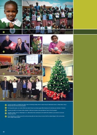 Lawyers and staff in our Middle East offices held a fundraising holiday dinner to raise money for Mararianta School, in Masai Mara, Kenya.
Pictured here are first and second graders.
For the past few years, our London office has raised money to purchase supply-filled shoeboxes for extremely poor families in Romania.
Lawyers and staff in our Houston office collected 1,985 toys to donate to the local Marines Toys for Tots Foundation.
Volunteer “Santas” from our Washington, D.C. office deliver their contributions to the staff of the Children’s Law Center for its annual
Holiday Hope Drive.
Every December, our offices around the world purchase gifts and raise money to ensure that the underprivileged in their communities
have a happy holiday season.
Maria Scard, www.mariascard.comMaria Scard, www.mariascard.comMaria Scard, www.mariascard.com
40
1
1
2
2
3
3
4
4
5
5
 