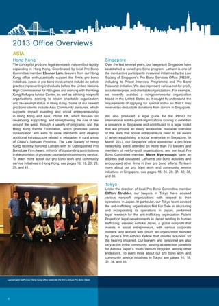 ASIA
Hong Kong
The concept of pro bono legal services is nascent but rapidly
expanding in Hong Kong. Coordinated by local Pro Bono
Committee member Eleanor Lam, lawyers from our Hong
Kong office enthusiastically support the firm’s pro bono
initiatives. Areas of pro bono involvement include an active
practice representing individuals before the United Nations
High Commissioner for Refugees and working with the Hong
Kong Refugee Advice Center, as well as advising nonprofit
organizations seeking to obtain charitable organization
and tax-exempt status in Hong Kong. Some of our newest
pro bono clients include Asia Community Ventures, which
supports impact investing and social entrepreneurship
in Hong Kong and Asia; PILnet HK, which focuses on
developing, supporting, and strengthening the rule of law
around the world through a variety of programs; and the
Hong Kong Panda Foundation, which promotes panda
conservation and aims to raise standards and develop
additional infrastructure related to education in rural areas
of China’s Sichuan Province. The Law Society of Hong
Kong recently honored Latham with its Distinguished Pro
Bono Law Firm Award, in honor of outstanding contributions
in the provision of pro bono counsel and community service.
To learn more about our pro bono work and community
service initiatives in Hong Kong, see pages 16, 18, 25, 28,
29, and 41.
2013 Office Overviews
Singapore
Over the last several years, our lawyers in Singapore have
established a varied pro bono program. Latham is one of
the most active participants in several initiatives by the Law
Society of Singapore’s Pro Bono Services Office (PBSO),
including its Prison Interview Programme and Pro Bono
Research Initiative. We also represent various not-for-profit,
social enterprise, and charitable organizations. For example,
we recently assisted a nongovernmental organization
based in the United States as it sought to understand the
requirements of applying for special status so that it may
receive tax-deductible donations from donors in Singapore.
We also produced a legal guide for the PBSO for
international not-for-profit organizations looking to establish
a presence in Singapore and contributed to a legal toolkit
that will provide an easily accessible, readable overview
of the laws that social entrepreneurs need to be aware
of when establishing a social enterprise in Singapore. In
March 2013, our Singapore office sponsored a pro bono
networking event attended by more than 70 lawyers and
members of not-for-profit organizations, and our local Pro
Bono Committee member, Maree Myerscough, gave an
address that discussed Latham’s pro bono activities and
encouraged other firms in their pro bono efforts. To learn
more about our pro bono work and community service
initiatives in Singapore, see pages 18, 24, 28, 31, 32, 38,
and 39.
Tokyo
Under the direction of local Pro Bono Committee member
Clifton Strickler, our lawyers in Tokyo have advised
various nonprofit organizations with respect to their
operations in Japan. In particular, our Tokyo team advised
the anti-trafficking organization Not For Sale in structuring
and incorporating its operations in Japan; performed
legal research for the anti-trafficking organization Polaris
Project on legal developments in Japan relating to human
trafficking; assisted Ashoka Japan, a global nonprofit that
invests in social entrepreneurs, with various corporate
matters; and worked with ShuR, an organization founded
by Japan’s first Ashoka Fellow that creates solutions for
the hearing impaired. Our lawyers and personnel are also
very active in the community, serving as selection panelists
for Ashoka Japan’s Youth Venture Program, among other
endeavors. To learn more about our pro bono work and
community service initiatives in Tokyo, see pages 16, 18,
31, 34, and 35.
Lawyers and staff in our Hong Kong office celebrate the firm’s annual Pro Bono Week.
4
 
