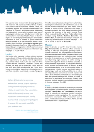 that supports social development in developing countries,
with more than 100 projects currently underway in Africa,
Latin America and the Caribbean, Eastern Europe, the
Middle East, and Asia; and Prometeo (Programa Médico de
Trasplante de Órganos), a nongovernmental organization
that helps patients recover after transplants via a team of
psychologists, volunteers, and staff. Our lawyers in Italy also
contributed to the International Models Project on Women’s
Rights, an innovative project initiated by the American Bar
Association in 2008 to establish a global collaborative
research database on de jure and de facto women’s rights.
Local Pro Bono Committee member Marco Leonardi works
closely with lawyers and staff in our Milan and Rome offices
to expand our pro bono practice in Italy. To learn more about
our pro bono work and community service initiatives in Italy,
see pages 12, 13, 34, and 35.
London
Our London office maintains a robust pro bono practice,
working closely with local and international charities, human
rights organizations, and public interest organizations.
Key partners include TrustLaw, the pro bono arm of the
Thomson Reuters Foundation; LawWorks, a charity that
provides free legal help to those who cannot afford to
pay; A4ID, which fights global poverty; and PILnet, which
focuses on developing, supporting, and strengthening the
rule of law around the world through a variety of programs.
The office also works closely with prominent UK charities,
including Cancer Research UK and Christian Aid, as well
as with the firm’s institutional pro bono clients, such as
Ashoka, a global nonprofit organization that invests in
social entrepreneurs, and BLUE Marine Foundation, which
promotes the protection of the world’s oceans. These
efforts are coordinated through local Pro Bono Committee
members Andy Kolacki, Matthew Schneider, and
Andrew Boyd. To learn more about our pro bono work and
community service initiatives in London, see pages 12, 13,
15, 16, 28, 29, 32, 33, 35, 39, 40, and 41.
Moscow
Under the direction of local Pro Bono Committee member
Olga Ponomarenko, our Moscow office continues to
develop an active pro bono practice, providing support to
charities, nonprofits, and nongovernmental organizations,
which are relatively new to Russia. The laws regulating these
entities abound with gaps and ambiguity, and are routinely
amended. As a result, much of our work in Moscow centers
around providing legal assistance to entities seeking to
register or re-register in Russia as charities, nonprofits, or
nongovernmental organizations, or in support of their day-
to-day activities and special projects. In addition, we work
with individuals seeking to set up new charities related to
various causes, including orphans, abandoned newborns,
disadvantaged youth and families, and the arts, as well as
on multijurisdictional comparative research projects with
other Latham offices around the world. Our Moscow lawyers
have also provided training to law students in support of
their efforts to launch legal clinic programs. To learn more
about our pro bono work and community service initiatives
in Moscow, see pages 13 and 29.
Paris
InParis,ourofficehasbeenactivelyinvolvedinprobonowork
for many years, coordinated by local Pro Bono Committee
members François Mary and Laure Valance. We act on
behalf of national and international charities, nonprofits,
and nongovernmental organizations. Key partners include
microfinance organization ADIE (l’association pour le
droit à l’initiative économique), TrustLaw, PILnet, and the
International Senior Lawyers Project.
“Latham  Watkins led an extremely
well-received seminar for area nonprofits
on key intellectual property law issues
relating to social media. Your presentation
stood out for its clarity, and we truly
appreciated your team’s open, friendly
manner, which encouraged the participants
to engage. We are deeply grateful for
your generous help.”
—Machiko Sano Hewitt, Legal Referral Director,
Lawyers Clearinghouse
6
 