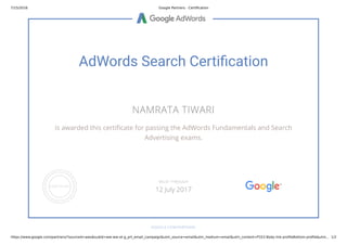 7/15/2016 Google Partners - Certiﬁcation
https://www.google.com/partners/?sourceid=awo&subid=ww-ww-ot-g_prt_email_campaign&utm_source=email&utm_medium=email&utm_content=P1E2-Body-link-proﬁleBottom-proﬁle&utm… 1/2
AdWords Search Certi cation
NAMRATA TIWARI
is awarded this certi cate for passing the AdWords Fundamentals and Search
Advertising exams.
GOOGLE.COM/PARTNERS
VALID THROUGH
12 July 2017
 