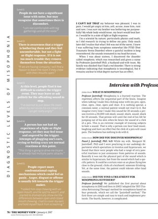 I CAN’T SAY THAT my behavior was pleasant; I was in
pain. I would get angry at him, yell, accuse, tease him, rant
and rave; I was sure my brother was bothering me purpose-
fully! My whole body would tense, my heart would beat fast-
er. I would be in a state of fight or flight response.
I’m a scientist by nature; particularly physics and math,
so I did research in trying to define my pain. Only much
later did I realize that what I felt was out of the norm. I knew
I was suffering from symptoms somewhat like PTSD (Post
Traumatic Stress Disorder) where a painful incident is long
remembered; the sounds resonated in my head for years.
When I was about sixteen, I discovered the disorder
called misophonia, which was researched and given a name
by Professors Jastreboff PhD, a husband-and-wife team. My
family was shocked that I had a real disorder. There is strong
evidence indicating that misophonia is neurological, but it
remains unclear to what degree nurture has an effect.
DebbieHirsch: WHAT IS MISOPHONIA?
Professor Jastreboff: Misophonia is a learned reaction. The
repetition affects the sequential part of the brain. Imagine
when talking I make this clicking noise with my pen; open,
close, open, close, open and close. It is nothing special, a
common noise; a normal patient would not react to it. But
imagine every time I make this sound for 20 seconds a per-
son receives a 50,000-volt shock; sound, shock, sound, shock
for 20 seconds. That person will until the end of his life be
jumping out of his skin when he hears the sound of a click
of a pen. This is an extreme example of training subjects
to hate a sound. That is why a person can hear loud music,
laughing and have no effect but the click of a pen will cause
pain. The loudness has nothing to do with it.
DebbieHirsch: HOW DID YOU DISCOVER MISOPHONIA?
Pawel J. Jastreboff, PhD, ScD: While my wife, Margaret M.
Jastreboff, PhD and I were practicing in our audiology de-
partment which specializes in tinnitus and hyperacusis, we
found that there were people who had a range of very pow-
erful reactions to just annoyance from patterns of sounds.
Basically it was not the physical part of the sound which is
similar to hyperacusis, but from the sound which had a spe-
cific pattern. It could be a certain voice or an plane flying low
close to the ground, clicks of a keyboard, someone drinking.
Yet, at the same time, the patient could tolerate other loud
sounds.
DebbieHirsch: DID YOU FIND A TREATMENT FOR
MISOPHONIA SUFFERERS?
Professor Jastreboff: We published the first journal about
misophoniain2001andthenin2002IadaptedtheTRT(Tin-
nitus Retraining Therapy) method for misophonia based on
four protocols, which we call the “Jastreboff method.” The
first three are simple and easy to teach and implement pro-
tocols. The fourth, however, is complicated.
Interview with Professo
DIAGNOSTICLEVELSOFMISOPHONIA Level 1:
People do not have a significant
issue with noise, but may
recognize that sometimes there is
discomfort.
“I am not comfortable with big
gatherings and all the noise.”
Level 2:
There is awareness that a trigger
is bothering them and they feel
uncomfortable, but not a fight-
or-flight response. If it is not
too much trouble they remove
themselves from the situation.
“If we are having company, I will find a
reason to leave the room if they chew
with their mouths open.”
Level 3:
At this level, people find it too
difficult to endure the trigger
event. They may leave or ask
politely for the offending sound to
stop.
“I’ve learned to just leave the room
when my son slurps his ice cream or I
can get really angry.”
Level 4:
A person has not had an
experience of a fight-or-flight
response, yet they may feel tense
and angered by the trigger.
Attempts of plugging one’s ears,
crying or feeling crazy are normal
reactions at this point.
“This thing is going to drive me insane.
I’ve already had multiple panic attacks.”
Level 5:
People report more
confrontational coping
mechanisms which could feel as
panic. Anger, disgust or offense
is usually felt towards the trigger
maker.
“I asked him stop chewing with an
open mouth, and he said he wasn’t ,and
started to dramatically show me the
differences between open and closed
mouth chewing. I had to cover my ears
and hold myself back from screaming.”
76 / THE MONSEY VIEW / January4,2017
www.themonseyview.com / 845.600.8484
 