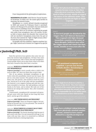 or Jastreboff PhD, ScD
Sixty-five percent of our patients who came into our
clinic for tinnitus had misophonia. Of those that came
in with hyperacusis, 60% of them also had misophonia.
I teach people what to do so they know what to do when
they hear a sound so they don’t have a reaction.
DebbieHirsch: WHEN IS A PERSON MOST LIKELY TO
GET MISOPHONIA?
Professor Jastreboff: It starts usually when a child is ten
years or older. Yet, there are those who can get it later.
One of my patients developed misophonia at age
twelve when her grandfather moved into her house. He
ate in a very noisy manner. This grated on her in a very
heavy way. The parents, who wanted to teach her man-
ners, forced her to sit at the table with her grandfather.
She fostered a very negative feeling and soon her reac-
tions extended to everyone. She had problems with her
family in the home, and at school. She took care of her
needs by not eating with anyone. Now, after treatment,
she is fine.
Unfortunately, misophonia left untreated will gener-
ally get worse with time (based on how long they have
had it, not the age of the sufferer).
DebbieHirsch: ARE THERE REGULAR TRIGGERS?
ProfessorJastreboff: There are frequent triggers, but any-
thing can become one; it is very personal. The sounds of
eating are the usual triggers.
DebbieHirsch: WHAT SHOULD A FAMILY DO IF THEY
THINK SOMEONE HAS THIS ISSUE?
ProfessorJastreboff: Thefamilyshouldgethelpbecauseit
gets worse with time. It is not connected with age; it can
come with any time, since it is connected to a difficult
situation that leaves a lasting impression.
I have long pondered the philosophical implications.
MISOPHONIA IS ALSO called Elective Sound Sensitiv-
ity Syndrome. In either case, the names aptly clarifies its
meaning: the hatred of noise.
Misophonia is a newly defined disorder,recognized
in 2002 and named by Professors Pawel J. Jastreboff,
and his wife Margaret M. Jastreboff, who have dedicated
their careers to audiology issues. (See sidebar)
As of now, there are no statistics regarding the people
who suffer from misophonia, due to its novelty. In fact,
so little is known about this disorder that research has
still not clarified if misophonia stems from the part of
the brain that controls the “fight-or-flight sensory reflex”
or from the central nervous system.
For people with this condition, negative emotions (an-
ger, flight, hatred and irritation) are triggered by specific
Level 6:
People feel physical discomfort. Their
muscles become tense or they have
other physical reactions, besides the
need to either scream, mimic or snap at
the source of the offensive noise. They
experience a significant fight-or-flight
response
“I get intense rage, anxiety and panic. I feel
tense and nervous.”
Level 7:
At this level people are absorbed by the
trigger; they can’t distract themselves.
They respond with fight (demand
immediate cessation of the noise) or
leave abruptly. Sufferers may relive
the trigger sound and visual cues days,
weeks, months or even years after the
event.
“I try to focus and concentrate on something
else, but it is not possible. I end up covering
my ears and yelling.”
Level 8:
All mentioned symptoms are
amplified. A person may become
verbally abusive, threatening or
offensive.
“If you get a fork thrown at you, I guess then
you’ll stop slurping cereal.”
Level 9:
Very high level of stress is felt by a
person at this level. They feel intense
hatred of the sound and can either
get violent towards the sound (or the
person responsible for it) or inflict pain
on themselves to force distraction.
“Misophonia means constant pain and panic.
It means fearing you may hurt somebody on a
daily basis.”
Level 10:
People have exhibited violent behavior.
They have physically attacked another
person, animal or have caused
themselves a significant degree of
harm.
“I sometimes start shaking and hitting myself
when the sound keeps happening. I think I am
crazy. I can’t help it.”
www.themonseyview.com / 845.600.8484
January4,2017 / THE MONSEY VIEW / 77
 