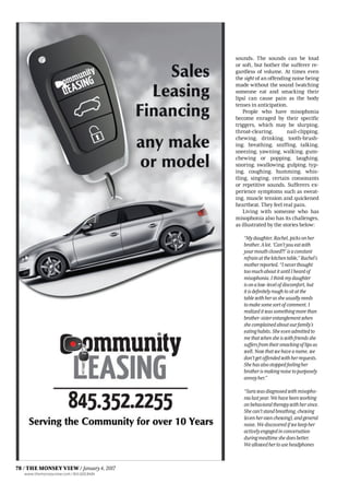 sounds. The sounds can be loud
or soft, but bother the sufferer re-
gardless of volume. At times even
the sight of an offending noise being
made without the sound (watching
someone eat and smacking their
lips) can cause pain as the body
tenses in anticipation.
People who have misophonia
become enraged by their specific
triggers, which may be slurping,
throat-clearing, nail-clipping,
chewing, drinking, tooth-brush-
ing, breathing, sniffing, talking,
sneezing, yawning, walking, gum-
chewing or popping, laughing,
snoring, swallowing, gulping, typ-
ing, coughing, humming, whis-
tling, singing, certain consonants
or repetitive sounds. Sufferers ex-
perience symptoms such as sweat-
ing, muscle tension and quickened
heartbeat. They feel real pain.
Living with someone who has
misophonia also has its challenges,
as illustrated by the stories below:
“Mydaughter,Rachel,picksonher
brother.Alot.‘Can’tyoueatwith
yourmouthclosed?!’isaconstant
refrainatthekitchentable,”Rachel’s
motherreported.“Ineverthought
toomuchaboutituntilIheardof
misophonia.Ithinkmydaughter
isonalow-levelofdiscomfort,but
itisdefinitelyroughtositatthe
tablewithherassheusuallyneeds
tomakesomesortofcomment.I
realizeditwassomethingmorethan
brother-sisterentanglementwhen
shecomplainedaboutourfamily’s
eatinghabits.Sheevenadmittedto
methatwhensheiswithfriendsshe
suffersfromtheirsmackingoflipsas
well.Nowthatwehaveaname,we
don’tgetoffendedwithherrequests.
Shehasalsostoppedfeelingher
brotherismakingnoisetopurposely
annoyher.”
“Sarawasdiagnosedwithmisopho-
nialastyear.Wehavebeenworking
onbehavioraltherapywithhersince.
Shecan’tstandbreathing,chewing
(evenherownchewing),andgeneral
noise.Wediscoveredifwekeepher
activelyengagedinconversation
duringmealtimeshedoesbetter.
Weallowedhertouseheadphones
78 / THE MONSEY VIEW / January4,2017
www.themonseyview.com / 845.600.8484
 
