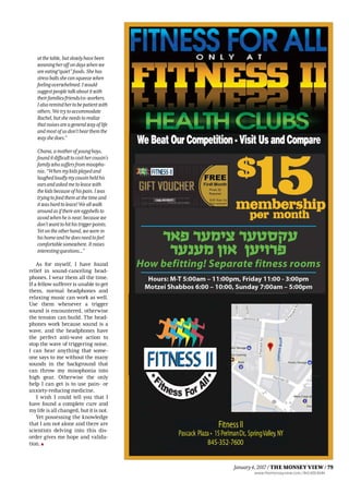 exp. 01/10/17 $30 Sign Up
Fee needed
atthetable,butslowlyhavebeen
weaningheroffondayswhenwe
areeating“quiet”foods.Shehas
stressballsshecansqueezewhen
feelingoverwhelmed.Iwould
suggestpeopletalkaboutitwith
theirfamilies/friends/co-workers.
Ialsoremindhertobepatientwith
others.Wetrytoaccommodate
Rachel,butsheneedstorealize
thatnoisesareageneralwayoflife
andmostofusdon’thearthemthe
wayshedoes.”
Chana,amotherofyoungboys,
founditdifficulttovisithercousin’s
familywhosuffersfrommisopho-
nia.“Whenmykidsplayedand
laughedloudlymycousinheldhis
earsandaskedmetoleavewith
thekidsbecauseofhispain.Iwas
tryingtofeedthematthetimeand
itwashardtoleave!Weallwalk
aroundasifthereareeggshellsto
avoidwhenheisnear,becausewe
don’twanttohithistriggerpoints.
Yetontheotherhand,wewerein
hishomeandhedoesneedtofeel
comfortablesomewhere.Itraises
interestingquestions...”
As for myself, I have found
relief in sound-canceling head-
phones. I wear them all the time.
If a fellow sufferer is unable to get
them, normal headphones and
relaxing music can work as well.
Use them whenever a trigger
sound is encountered, otherwise
the tension can build. The head-
phones work because sound is a
wave, and the headphones have
the perfect anti-wave action to
stop the wave of triggering noise.
I can hear anything that some-
one says to me without the many
sounds in the background that
can throw my misophonia into
high gear. Otherwise the only
help I can get is to use pain- or
anxiety-reducing medicine.
I wish I could tell you that I
have found a complete cure and
mylifeisallchanged,butitisnot.
Yet possessing the knowledge
that I am not alone and there are
scientists delving into this dis-
order gives me hope and valida-
tion.
www.themonseyview.com / 845.600.8484
January4,2017 / THE MONSEY VIEW / 79
 