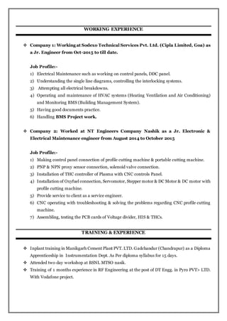 WORKING EXPERIENCE
 Company 1: Working at Sodexo Technical Services Pvt. Ltd. (Cipla Limited, Goa) as
a Jr. Engineer from Oct-2015 to till date.
Job Profile:-
1) Electrical Maintenance such as working on control panels, DDC panel.
2) Understanding the single line diagrams, controlling the interlocking systems.
3) Attempting all electrical breakdowns.
4) Operating and maintenance of HVAC systems (Heating Ventilation and Air Conditioning)
and Monitoring BMS (Building Management System).
5) Having good documents practice.
6) Handling BMS Project work.
 Company 2: Worked at NT Engineers Company Nashik as a Jr. Electronic &
Electrical Maintenance engineer from August 2014 to October 2015
Job Profile:-
1) Making control panel connection of profile cutting machine & portable cutting machine.
2) PNP & NPN proxy sensor connection, solenoid valve connection.
3) Installation of THC controller of Plasma with CNC controls Panel.
4) Installation of Oxyfuel connection, Servomotor, Stepper motor & DC Motor & DC motor with
profile cutting machine.
5) Provide service to client as a service engineer.
6) CNC operating with troubleshooting & solving the problems regarding CNC profile cutting
machine.
7) Assembling, testing the PCB cards of Voltage divider, HIS & THCs.
TRAINING & EXPERIENCE
 Inplant training in Manikgarh Cement Plant PVT. LTD. Gadchandur (Chandrapur) as a Diploma
Apprenticeship in Instrumentation Dept. As Per diploma syllabus for 15 days.
 Attended two day workshop at BSNL MTSO nasik.
 Training of 1 months experience in RF Engineering at the post of DT Engg. in Pyro PVT> LTD.
With Vodafone project.
 