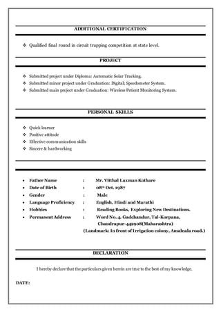 ADDITIONAL CERTIFICATION
 Qualified final round in circuit trapping competition at state level.
PROJECT
 Submitted project under Diploma: Automatic Solar Tracking.
 Submitted minor project under Graduation: Digital; Speedometer System.
 Submitted main project under Graduation: Wireless Petient Monitoring System.
PERSONAL SKILLS
 Quick learner
 Positive attitude
 Effective communication skills
 Sincere & hardworking
 Father Name : Mr. Vitthal Laxman Kothare
 Date of Birth : 08th Oct. 1987
 Gender : Male
 Language Proficiency : English, Hindi and Marathi
 Hobbies : Reading Books, Exploring New Destinations.
 Permanent Address : Word No. 4. Gadchandur, Tal-Korpana,
Chandrapur-442908(Maharashtra)
(Landmark: In front of Irrigation colony, Amalnala road.)
DECLARATION
I hereby declare that the particulars given herein are true to the best of my knowledge.
DATE:
 