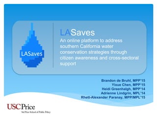 LASaves
An online platform to address
southern California water
conservation strategies through
citizen awareness and cross-sectoral
support
Brandon de Bruhl, MPP’15
Yixue Chen, MPP’15
Heidi Greenhalgh, MPP’14
Adrienne Lindgrin, MPL’14
Rhett-Alexander Paranay, MPP/MPL’15
 
