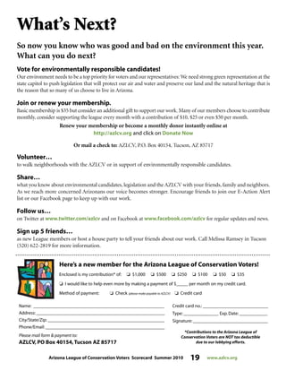 Arizona League of Conservation Voters Scorecard Summer 2010 19 www.azlcv.org
What’s Next?
So now you know who was good and bad on the environment this year.
What can you do next?
Vote for environmentally responsible candidates!
Our environment needs to be a top priority for voters and our representatives: We need strong green representation at the
state capitol to push legislation that will protect our air and water and preserve our land and the natural heritage that is
the reason that so many of us choose to live in Arizona.
Join or renew your membership.
Basic membership is $35 but consider an additional gift to support our work. Many of our members choose to contribute
monthly, consider supporting the league every month with a contribution of $10, $25 or even $50 per month.
Renew your membership or become a monthly donor instantly online at
http://azlcv.org and click on Donate Now
Or mail a check to: AZLCV, P.O. Box 40154, Tucson, AZ 85717
Volunteer…
to walk neighborhoods with the AZLCV or in support of environmentally responsible candidates.
Share…
what you know about environmental candidates, legislation and the AZLCV with your friends, family and neighbors.
As we reach more concerned Arizonans our voice becomes stronger. Encourage friends to join our E-Action Alert
list or our Facebook page to keep up with our work.
Follow us…
on Twitter at www.twitter.com/azlcv and on Facebook at www.facebook.com/azlcv for regular updates and news.
Sign up 5 friends…
as new League members or host a house party to tell your friends about our work. Call Melissa Ramsey in Tucson
(520) 622-2819 for more information.
Here’s a new member for the Arizona League of Conservation Voters!
Enclosed is my contribution* of: J $1,000 J $500 J $250 J $100 J $50 J $35
J I would like to help even more by making a payment of $_____ per month on my credit card.
Method of payment: J Check (please make payable to AZLCV) J Credit card
Name: ________________________________________________________
Address: _______________________________________________________
City/State/Zip: __________________________________________________
Phone/Email: ___________________________________________________
Please mail form  payment to:
AZLCV, PO Box 40154,Tucson AZ 85717
Credit card no.: ____________________________
Type: _______________ Exp. Date: ____________
Signature: ________________________________
*Contributions to the Arizona League of
Conservation Voters are NOT tax deductible
due to our lobbying efforts.
 