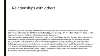 Jim Gundell, co-chief operating officer and facilitating leader, “Our relationship with our customer is our
competitive advantage. We don’t look at what anybody else is doing … It’s important what we’re doing and it’s
important how we’re building a relationship with our customers.”
The company was populated with employees, many of whom had been there for decades, who embodied the
brand’s ethos. Many customer-facing employees in the retail stores shared an age and a lifestyle with the
EILEEN FISHER core customer. “It happened so naturally that we hired our customer.We look for a more
holistic person, who loves our clothes and has outside passions and interests,” said Fisher.4 Gundell explained,
“It’s almost a cult-like following.When our customer comes in, we’re friends with her, we’re connected to her,
we know her name, we know her family …we just know so much about her.”This was key, claimed Pete
Nordstrom, President, Merchandising, Nordstrom’s,
Relationships with others
 