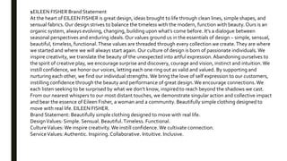 1EILEEN FISHER Brand Statement
At the heart of EILEEN FISHER is great design, ideas brought to life through clean lines, simple shapes, and
sensual fabrics. Our design strives to balance the timeless with the modern, function with beauty. Ours is an
organic system, always evolving, changing, building upon what’s come before. It’s a dialogue between
seasonal perspectives and enduring ideals. Our values ground us in the essentials of design – simple, sensual,
beautiful, timeless, functional.These values are threaded through every collection we create.They are where
we started and where we will always start again. Our culture of design is born of passionate individuals. We
inspire creativity, we translate the beauty of the unexpected into artful expression.Abandoning ourselves to
the spirit of creative play, we encourage surprise and discovery, courage and vision, instinct and intuition.We
instill confidence, we honor our voices, letting each one ring out as valid and valued. By supporting and
nurturing each other, we find our individual strengths.We bring the love of self expression to our customers,
instilling confidence through the beauty and performance of great design.We encourage connections.We
each listen seeking to be surprised by what we don’t know, inspired to reach beyond the shadows we cast.
From our nearest whispers to our most distant touches, we demonstrate singular action and collective impact
and bear the essence of Eileen Fisher, a woman and a community. Beautifully simple clothing designed to
move with real life. EILEEN FISHER.
Brand Statement: Beautifully simple clothing designed to move with real life.
DesignValues: Simple. Sensual. Beautiful.Timeless. Functional.
CultureValues:We inspire creativity.We instill confidence.We cultivate connection.
ServiceValues: Authentic. Inspiring.Collaborative. Intuitive. Inclusive.
 