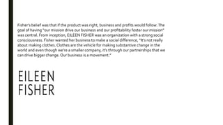 Fisher’s belief was that if the product was right, business and profits would follow.The
goal of having “our mission drive our business and our profitability foster our mission”
was central. From inception, EILEEN FISHER was an organization with a strong social
consciousness. Fisher wanted her business to make a social difference, “It’s not really
about making clothes. Clothes are the vehicle for making substantive change in the
world and even though we’re a smaller company, it’s through our partnerships that we
can drive bigger change. Our business is a movement.”
 
