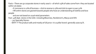 Facts –There are 50 corporate stores in early 2000’s – of which 25% of sales come from- they are located
within 16 states
- E commerce is 12% of business – click to receive is 17% and click to open is over 52%
- HR within stores are geared towards people who have an understanding of clothes and love
people
and are not based on usual retail parameters
Fact- 478 dept. stores in the USA- including Bloomies, Nordstrom's, Macys and SFA
- 315 Specialty Stores-
-WHY ??The product sells and mostly at full price- it is a pillar brand- generally 1000 sq.ft.
 