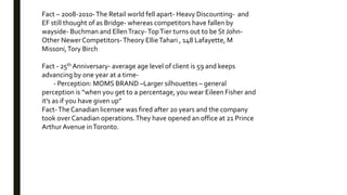 Fact – 2008-2010-The Retail world fell apart- Heavy Discounting- and
EF still thought of as Bridge- whereas competitors have fallen by
wayside- Buchman and EllenTracy-TopTier turns out to be St John-
Other Newer Competitors-Theory EllieTahari , 148 Lafayette, M
Missoni,Tory Birch
Fact - 25th Anniversary- average age level of client is 59 and keeps
advancing by one year at a time-
- Perception: MOMS BRAND –Larger silhouettes – general
perception is “when you get to a percentage, you wear Eileen Fisher and
it’s as if you have given up”
Fact-The Canadian licensee was fired after 20 years and the company
took over Canadian operations.They have opened an office at 21 Prince
Arthur Avenue inToronto.
 