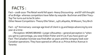 Fact – 2008-2010-The Retail world fell apart- Heavy Discounting- and EF still thought
of as Bridge- whereas competitors have fallen by wayside- Buchman and EllenTracy-
TopTier turns out to be St John-
Other Newer Competitors-Theory EllieTahari , 148 Lafayette, M Missoni,Tory Birch
Fact - 25th Anniversary- average age level of client is 59 and keeps advancing by one
year at a time-
- Perception: MOMS BRAND –Larger silhouettes – general perception is “when
you get to a percentage, you wear Eileen Fisher and it’s as if you have given up”
Fact-The Canadian licensee was fired after 20 years and the company took over
Canadian operations.They have opened an office at 21 Prince Arthur Avenue in
Toronto
FACTS :
 