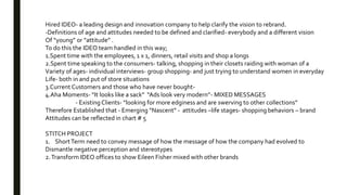 Hired IDEO- a leading design and innovation company to help clarify the vision to rebrand.
-Definitions of age and attitudes needed to be defined and clarified- everybody and a different vision
Of “young” or “attitude” .
To do this the IDEO team handled in this way;
1.Spent time with the employees, 1 x 1, dinners, retail visits and shop a longs
2.Spent time speaking to the consumers- talking, shopping in their closets raiding with woman of a
Variety of ages- individual interviews- group shopping- and just trying to understand women in everyday
Life- both in and put of store situations
3.Current Customers and those who have never bought-
4.Aha Moments- “It looks like a sack” “Ads look very modern’’- MIXED MESSAGES
- Existing Clients- “looking for more edginess and are swerving to other collections”
Therefore Established that - Emerging “Nascent” - attitudes –life stages- shopping behaviors – brand
Attitudes can be reflected in chart # 5
STITCH PROJECT
1. ShortTerm need to convey message of how the message of how the company had evolved to
Dismantle negative perception and stereotypes
2.Transform IDEO offices to show Eileen Fisher mixed with other brands
 