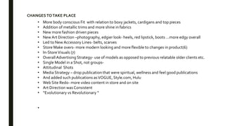• More body conscious Fit with relation to boxy jackets, cardigans and top pieces
• Addition of metallic trims and more shine in fabrics
• New more fashion driven pieces
• New Art Direction –photography, edgier look- heels, red lipstick, boots …more edgy overall
• Led to New Accessory Lines- belts, scarves
• Store Make overs- more modern looking and more flexible to changes in product(6)
• In-StoreVisuals (7)
• Overall Advertising Strategy- use of models as opposed to previous relatable older clients etc.
• Single Model in a Shot, not groups-
• Attitudinal Shots
• Media Strategy – drop publication that were spiritual, wellness and feel good publications
• And added such publications asVOGUE, Style.com, Hulu
• Web Site Redo- more video content in store and on site
• Art Direction was Consistent
• “Evolutionary vs Revolutionary “
•
CHANGESTOTAKE PLACE
 