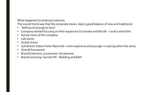 What happened to existing Customer;
The overall trend was that the corporate stores- kept a good balance of new and traditional
• ‘Still found enough to love”
• Company started focusing on their expansion to Canada and the UK – could control the
• Actual vision of the company
• Lab stores
• Outlet stores
• Sub Brand- Eileen Fisher NewYork- more expensive and younger in styling within the same
• Overall framework
• Brand Extension; accessories-Accessories
• Brand Licensing-Garnet Hill – Bedding and Bath
 
