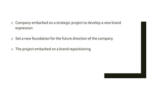 o Company embarked on a strategic project to develop a new brand
expression
o Set a new foundation for the future direction of the company
o The project embarked on a brand repositioning
 