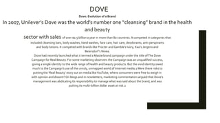 DOVE
Dove: Evolution of a Brand
In 2007, Unilever’s Dove was the world’s number one “cleansing” brand in the health
and beauty
sector with sales of over $2.5 billion a year in more than 80 countries. It competed in categories that
included cleansing bars, body washes, hand washes, face care, hair care, deodorants, anti-perspirants
and body lotions. It competed with brands like Procter andGamble’s Ivory, Kao’s Jergens and
Beiersdorf’s Nivea.
Dove had recently launched what it termed a Masterbrand campaign under the title ofThe Dove
Campaign for Real Beauty. For some marketing observers the Campaign was an unqualified success,
giving a single identity to the wide range of health and beauty products. But the vivid identity owed
much to the Campaign’s use of the unruly, unmapped world of Internet media.1Were there risks to
putting the ‘Real Beauty’ story out on media likeYouTube, where consumers were free to weigh in
with opinion and dissent?On blogs and in newsletters, marketing commentators argued that Dove’s
management was abdicating its responsibility to manage what was said about the brand, and was
putting its multi-billion dollar asset at risk.2
 