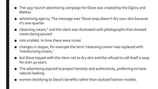 ■ The 1957 launch advertising campaign for Dove was created by the Ogilvy and
Mather
■ advertising agency.The message was “Dove soap doesn’t dry your skin because
it’s one-quarter
■ cleansing cream,” and the claim was illustrated with photographs that showed
cream being poured
■ into a tablet. In time there were minor
■ changes in slogan, for example the term ‘cleansing cream’ was replaced with
‘moisturizing cream,’
■ but Dove stayed with the claim not to dry skin and the refusal to call itself a soap
for over 40 years.
■ The advertising aspired to project honesty and authenticity, preferring to have
natural-looking
■ women testifying to Dove’s benefits rather than stylized fashion models.
 