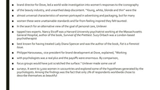 ■ brand director for Dove, led a world-wide investigation into women’s responses to the iconography
■ of the beauty industry, and unearthed deep discontent. “Young, white, blonde and thin” were the
■ almost universal characteristics of women portrayed in advertising and packaging, but for many
■ women these were unattainable standards and far from feeling inspired they felt taunted.
■ In the search for an alternative view of the goal of personal care, Unilever
■ tapped two experts. Nancy Etcoff was a Harvard University psychiatrist working at the Massachusetts
General Hospital, author of the book, Survival of the Prettiest. Suzy Orbach was a London-based
psychotherapist
■ best known for having treated Lady Diana Spencer and was the author of the book, Fat is a Feminist
Issue.
■ Philippe Harousseau, vice president for brand development at Dove, explained, “Working
■ with psychologists was a real plus and the payoffs were enormous. By comparison,
■ focus groups would have just scratched the surface.” Unilever made some use of
■ surveys. It went to 3,000 women in 10countries and explored some of the hypotheses generated by the
psychologists. Among the findings was the fact that only 2% of respondents worldwide chose to
describe themselves as beautiful
 