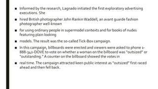 ■ Informed by the research, Lagnado initiated the first exploratory advertising
executions. She
■ hired British photographer John Rankin Waddell, an avant guarde fashion
photographer well-known
■ for using ordinary people in supermodel contexts and for books of nudes
featuring plain looking
■ models.The result was the so-calledTick-Box campaign.
■ In this campaign, billboards were erected and viewers were asked to phone 1-
888-342-DOVE to vote on whether a woman on the billboard was “outsized” or
“outstanding.” A counter on the billboard showed the votes in
■ real time.The campaign attracted keen public interest as “outsized” first raced
ahead and then fell back.
 